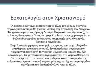 Εσχατολογία στον Χριστιανισμό
Οι πρώτοι χριστιανοί πίστευαν ότι το τέλος του κόσμου ήταν ένα
γεγονός που σύντομα θα βίωναν, κυρίως στις περιόδους των διωγμών.
Τα χρόνια περνούσαν, όμως η Δευτέρα Παρουσία που είχε υποσχεθεί
ο Ιησούς δεν ερχόταν. Έτσι, το 130 μ.Χ. ο Ιουστίνος ισχυρίστηκε ότι ο
Θεός καθυστερούσε το τέλος του κόσμου μέχρι να γίνει η νέα
θρησκεία παγκόσμια.
Στην Αποκάλυψη όμως, το σημείο αναφοράς των εσχατολογικών
αντιλήψεων του χριστιανισμού, δεν αναφέρεται συγκεκριμένη
ημερομηνία αφού αυτή τη γνωρίζει μόνο ο Θεός και δεν την έχει
αποκαλύψει. Τα γεγονότα που περιγράφονται στο κείμενο θεωρείται
ότι αναφέρονται στο σύνολο των πολέμων και καταστροφών της
ανθρωπότητας από την αυγή της ιστορίας της και όχι σε συγκεκριμένα
φαινόμενα που θα συμβούν λίγο πριν το τέλος.
 