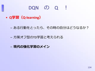 DQN の Q ！
• Q学習（Q-learning）
– ある行動をとったら、その時の自分はどうなるか？
– 方策オフ型のTD学習と考えられる
– 現代の強化学習のメイン
134
 