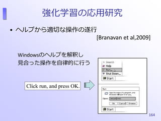 強化学習の応用研究
• ヘルプから適切な操作の遂行
[Branavan et al,2009]
Windowsのヘルプを解釈し
見合った操作を自律的に行う
164
Click run, and press OK.
 