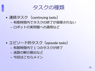 タスクの種類
• 連続タスク （continuing tasks）
– 有限時間内でタスクの終了が保障されない
– ロボットの実問題への適用など
• エピソード的タスク（episode tasks）
– 有限時間内で１つのタスクが終了
– 迷路...