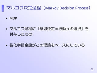 マルコフ決定過程（Markov Decision Process）
• MDP
• マルコフ過程に「意思決定＝行動ａの選択」を
付与したもの
• 強化学習全般がこの理論をベースにしている
52
 