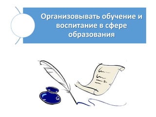 Организовывать обучение и
воспитание в сфере
образования
 
