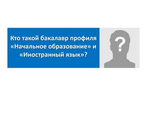 Кто такой бакалавр профиля
«Начальное образование» и
«Иностранный язык»?
 