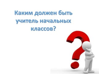 Каким должен быть
учитель начальных
классов?
 