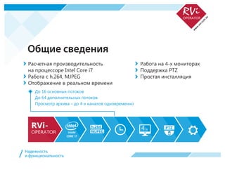 Общие сведения
Расчетная производительность
на процессоре Intel Core i7
Работа с h.264, MJPEG
Отображение в реальном времени
Работа на 4-х мониторах
Поддержка PTZ
Простая инсталляция
До 16 основных потоков
До 64 дополнительных потоков
Просмотр архива – до 4-х каналов одновременно
4-х PTZh.264
MJPEG
Надежность
и функциональность/
 