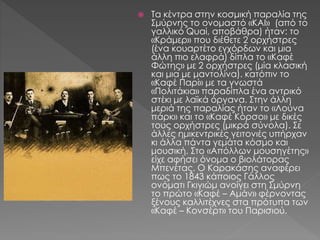  Τα κέντρα στην κοσμική παραλία της
Σμύρνης το ονομαστό «ΚΑΙ» (από το
γαλλικό Quai, αποβάθρα) ήταν: το
«Κράμερ» που διέθετε 2 ορχήστρες
(ένα κουαρτέτο εγχόρδων και μια
άλλη πιο ελαφρά) δίπλα το «Καφέ
Φώτης» με 2 ορχήστρες (μία κλασική
και μια με μαντολίνα). κατόπιν το
«Καφέ Παρί» με τα γνωστά
«Πολιτάκια» παραδίπλα ένα αντρικό
στέκι με λαϊκά όργανα. Στην άλλη
μεριά της παραλίας ήταν το «Λούνα
πάρκ» και το «Καφέ Κόρσο» με δικές
τους ορχήστρες (μικρά σύνολα). Σε
άλλες ημικεντρικές γειτονιές υπήρχαν
κι άλλα πάντα γεμάτα κόσμο και
μουσική. Στο «Απόλλων μουσηγέτης»
είχε αφήσει όνομα ο βιολάτορας
Μπενέτας. Ο Καρακάσης αναφέρει
πως το 1843 κάποιος Γάλλος
ονόματι Γκιγιώμ ανοίγει στη Σμύρνη
το πρώτο «Καφέ – Αμάν» φέρνοντας
ξένους καλλιτέχνες στα πρότυπα των
«Καφέ – Κονσέρτ» του Παρισιού.
 