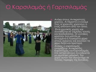  Aνήκει στους Αντικριστούς
χορούς. Αντικριστά εννοούμε
πως οι χορευτές χορεύουν ο
ένας απέναντι από τον άλλο.
 Είναι ερωτικός χορός και
συνηθίζεται σε γαμήλιες τελετές
και διασκεδάσεις. Οι γυναίκες
κρατούν ένα μαντίλι με
τεντωμένα ή λυγισμένα χέρια
στους αγκώνες και κουνούν τα
χέρια δεξιά και αριστερά.
 Αλλιώς ο καρσιλαμάς
ονομάζεται: Αντικριστός,
Καρσιλαμάς και Καρτσιλαμάς.
Στα αστικά κέντρα συνοδεύεται
με ρεμπέτικη μουσική. Τον
χορό αυτόν τον συναντάμε σε
πολλές περιοχές της Ελλάδας.
 