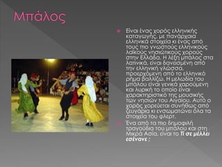  Είναι ένας χορός ελληνικής
καταγωγής, με πανάρχαια
ελληνικά στοιχεία κι ένας από
τους πιο γνωστούς ελληνικούς
λαϊκούς νησιώτικους χορούς
στην Ελλάδα. Η λέξη μπάλος στα
λατινικά, είναι δανεισμένη από
την ελληνική γλώσσα,
προερχόμενη από το ελληνικό
ρήμα βαλλίζω. Η μελωδία του
μπάλου είναι γενικά χαρούμενη
και λυρική το οποίο είναι
χαρακτηριστικό της μουσικής
των νησιών του Αιγαίου. Αυτό ο
χορός χορεύεται συνήθως από
ζευγάρια κι ενσωματώνει όλα τα
στοιχεία του φλερτ.
 Ένα από τα πιο δημοφιλή
τραγούδια του μπάλου και στη
Μικρά Ασία, είναι το Τί σε μέλλει
εσένανε ;
 