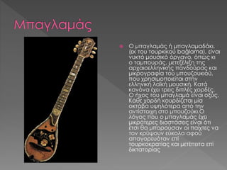  Ο μπαγλαμάς ή μπαγλαμαδάκι,
(εκ του τουρκικού bağlama), είναι
νυκτό μουσικό όργανο, όπως κι
ο ταμπουράς, μετεξέλιξη της
αρχαιοελληνικής πανδούρας και
μικρογραφία του μπουζουκιού,
που χρησιμοποιείται στην
ελληνική λαϊκή μουσική. Κατά
κανόνα έχει τρεις διπλές χορδές.
Ο ήχος του μπαγλαμά είναι οξύς.
Κάθε χορδή κουρδίζεται μία
οκτάβα υψηλότερα από την
αντίστοιχη στο μπουζούκι.Ο
λόγος που ο μπαγλαμάς έχει
μικρότερες διαστάσεις είναι ότι
έτσι θα μπορούσαν οι παίχτες να
τον κρύψουν εύκολα αφού
απαγορευόταν επί
τουρκοκρατίας και μετέπειτα επί
δικτατορίας
 