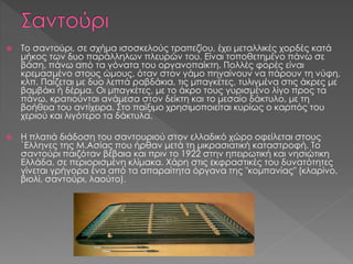  Το σαντούρι, σε σχήμα ισοσκελούς τραπεζίου, έχει μεταλλικές χορδές κατά
μήκος των δυο παράλληλων πλευρών του. Είναι τοποθετημένο πάνω σε
βάση, πάνω από τα γόνατα του οργανοπαίκτη. Πολλές φορές είναι
κρεμασμένο στους ώμους, όταν στον γάμο πηγαίνουν να πάρουν τη νύφη,
κλπ. Παίζεται με δυο λεπτά ραβδάκια, τις μπαγκέτες, τυλιγμένα στις άκρες με
βαμβάκι ή δέρμα. Οι μπαγκέτες, με το άκρο τους γυρισμένο λίγο προς τα
πάνω, κρατιούνται ανάμεσα στον δείκτη και το μεσαίο δάκτυλο, με τη
βοήθεια του αντίχειρα. Στο παίξιμο χρησιμοποιείται κυρίως ο καρπός του
χεριού και λιγότερο τα δάκτυλα.
 Η πλατιά διάδοση του σαντουριού στον ελλαδικό χώρο οφείλεται στους
`Ελληνες της Μ.Ασίας που ήρθαν μετά τη μικρασιατική καταστροφή. Το
σαντούρι παιζόταν βέβαια και πριν το 1922 στην ηπειρωτική και νησιώτικη
Ελλάδα, σε περιορισμένη κλίμακα. Χάρη στις εκφραστικές του δυνατότητες
γίνεται γρήγορα ένα από τα απαραίτητα όργανα της "κομπανίας" (κλαρίνο,
βιολί, σαντούρι, λαούτο).
 