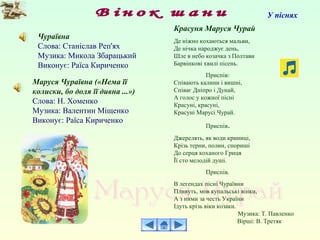 Чураївна
Слова: Станіслав Реп'ях
Музика: Микола Збарацький
Виконує: Раїса Кириченко
Маруся Чураївна («Нема її
колиски, бо доля її дивна ...»)
Слова: Н. Хоменко
Музика: Валентин Міщенко
Виконує: Раїса Кириченко
У піснях
Красуня Маруся Чурай
Де ніжно кохаються мальви,
Де нічка народжує день,
Шле в небо козачка з Полтави
Барвінкові хвилі пісень.
Приспів:
Співають калини і вишні,
Співає Дніпро і Дунай,
А голос у кожної пісні
Красуні, красуні,
Красуні Марусі Чурай.
Приспів.
Джерелять, як води криниці,
Крізь терни, полин, спориші
До серця коханого Гриця
Її сто мелодій душі.
Приспів.
В легендах пісні Чураївни
Пливуть, мов купальські вінки,
А з ними за честь України
Ідуть крізь віки козаки.
Музика: Т. Павленко
Вірші: В. Третяк
 