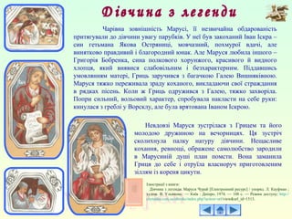 Чарівна зовнішність Марусі, її незвичайна обдарованість
притягували до дівчини увагу парубків. У неї був закоханий Іван Іскра –
син гетьмана Якова Остряниці, мовчазний, похмурої вдачі, але
винятково правдивий і благородний юнак. Але Маруся любила іншого –
Григорія Бобренка, сина полкового хорунжого, красивого й видного
хлопця, який виявися слабовільним і безхарактерним. Піддавшись
умовлянням матері, Гриць заручився з багачкою Галею Вишняківною.
Маруся тяжко переживала зраду коханого, викладаючи свої страждання
в рядках пісень. Коли ж Гриць одружився з Галею, тяжко захворіла.
Попри сильний, вольовий характер, спробувала накласти на себе руки:
кинулася з греблі у Ворсклу, але була врятована Іваном Іскрою.
Невдовзі Маруся зустрілася з Грицем та його
молодою дружиною на вечорницях. Ця зустріч
сколихнула палку натуру дівчини. Нещасливе
кохання, ревнощі, ображене самолюбство зародили
в Марусиній душі план помсти. Вона заманила
Гриця до себе і отруїла власноруч приготовленим
зіллям із кореня цикути.
Ілюстрації з книги:
Дівчина з легенди. Маруся Чурай [Електронний ресурс] / упоряд. Л. Кауфман ;
худож. В. Ульянова. — Київ : Дніпро, 1974. — 108 с. — Режим доступу: http://
chytanka.com.ua/ebooks/index.php?action=url/view&url_id=1513.
 