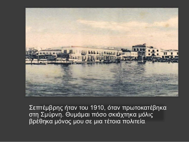 Î£ÎµÏ€Ï„Î­Î¼Î²ÏÎ·Ï‚ Î®Ï„Î±Î½ Ï„Î¿Ï… 1910, ÏŒÏ„Î±Î½ Ï€ÏÏ‰Ï„Î¿ÎºÎ±Ï„Î­Î²Î·ÎºÎ±
ÏƒÏ„Î· Î£Î¼ÏÏÎ½Î·. Î˜Ï…Î¼Î¬Î¼Î±Î¹ Ï€ÏŒÏƒÎ¿ ÏƒÎºÎ¹Î¬Ï‡Ï„Î·ÎºÎ± Î¼ÏŒÎ»Î¹Ï‚
Î²ÏÎ­Î¸Î·ÎºÎ± Î¼ÏŒÎ½Î¿Ï‚ Î¼Î¿Ï… ÏƒÎµ Î¼Î¹Î± Ï„Î­Ï„Î¿Î¹Î± Ï€Î¿Î»Î¹...