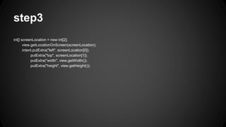 step3
int[] screenLocation = new int[2];
view.getLocationOnScreen(screenLocation);
intent.putExtra("left", screenLocation[0]).
putExtra("top", screenLocation[1]).
putExtra("width", view.getWidth()).
putExtra("height", view.getHeight());
 