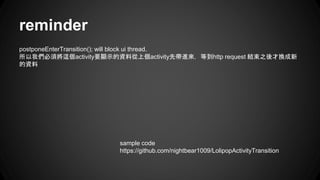reminder
postponeEnterTransition(); will block ui thread.
所以我們必須將這個activity要顯示的資料從上個activity先帶進來，等到http request 結束之後才換成新
的資料
sample code
https://github.com/nightbear1009/LolipopActivityTransition
 
