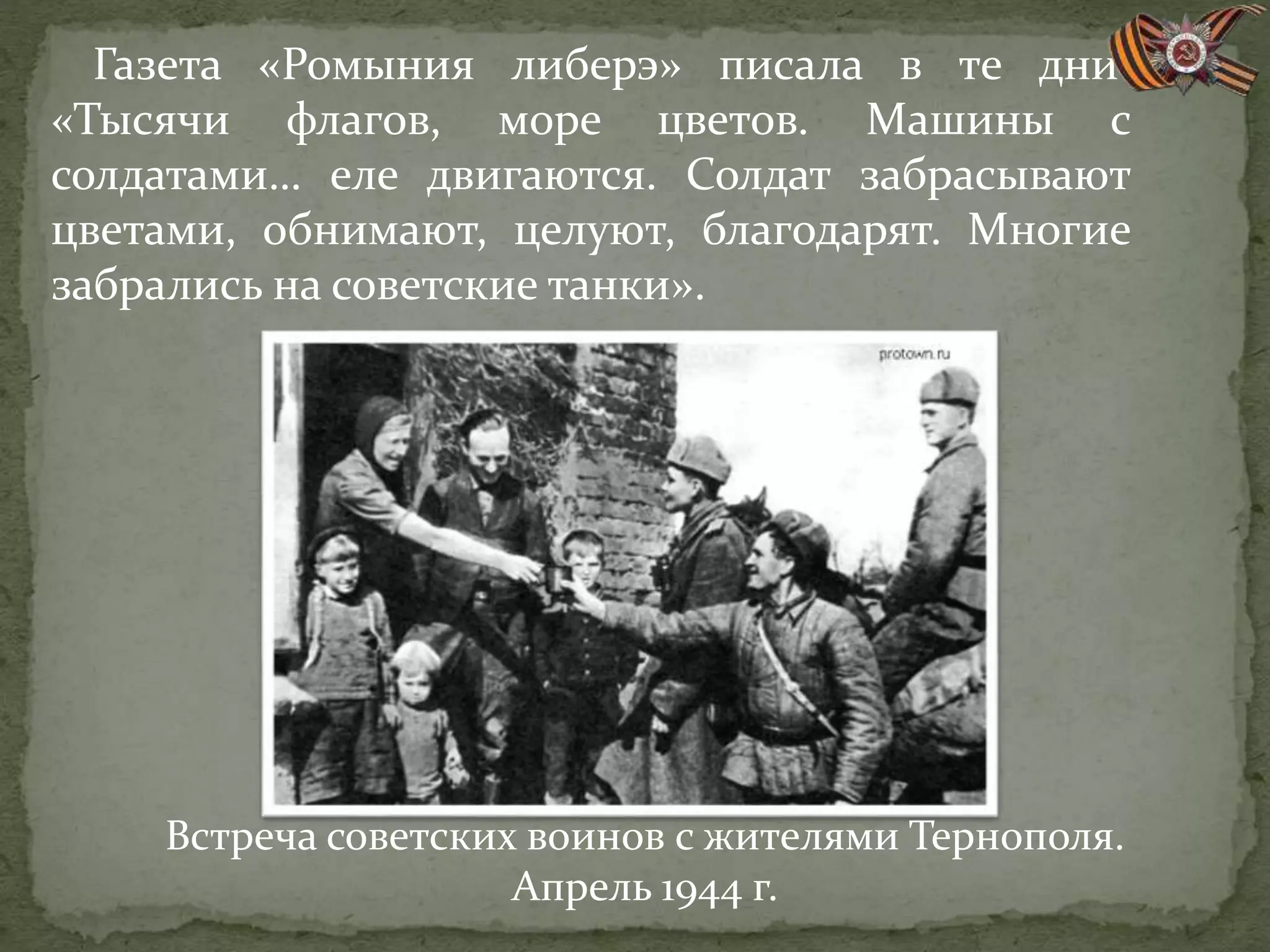 Газета «Ромыния либерэ» писала в те дни:
«Тысячи флагов, море цветов. Машины с
солдатами… еле двигаются. Солдат забрасывают
цветами, обнимают, целуют, благодарят. Многие
забрались на советские танки».
Встреча советских воинов с жителями Тернополя.
Апрель 1944 г.
 