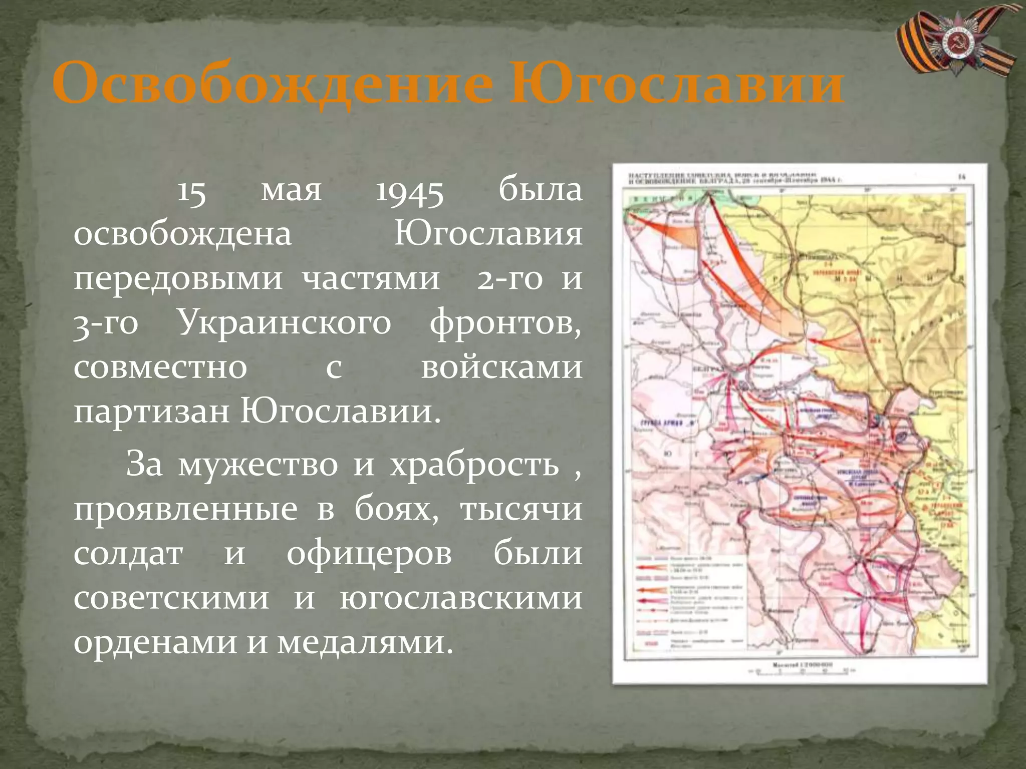 Освобождение Югославии
15 мая 1945 была
освобождена Югославия
передовыми частями 2-го и
3-го Украинского фронтов,
совместно с войсками
партизан Югославии.
За мужество и храбрость ,
проявленные в боях, тысячи
солдат и офицеров были
советскими и югославскими
орденами и медалями.
 