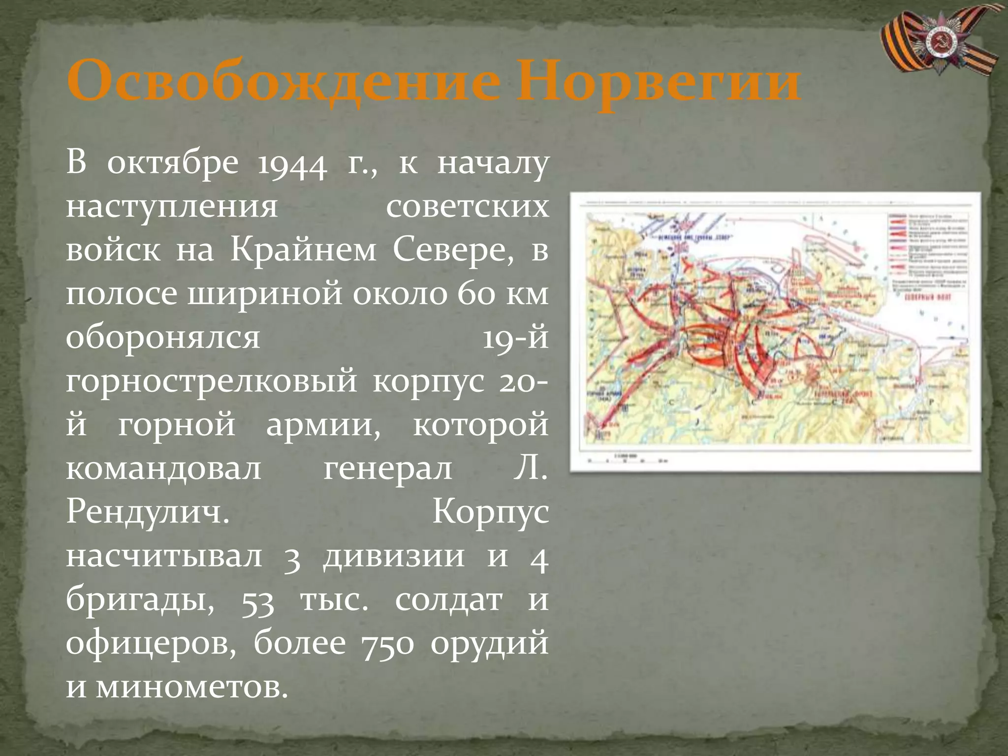 В октябре 1944 г., к началу
наступления советских
войск на Крайнем Севере, в
полосе шириной около 60 км
оборонялся 19-й
горнострелковый корпус 20-
й горной армии, которой
командовал генерал Л.
Рендулич. Корпус
насчитывал 3 дивизии и 4
бригады, 53 тыс. солдат и
офицеров, более 750 орудий
и минометов.
Освобождение Норвегии
 