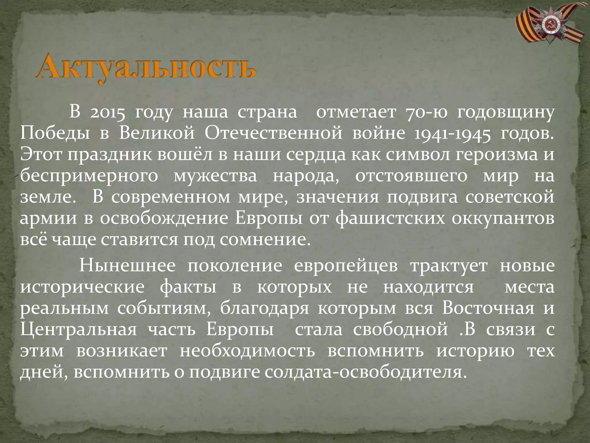 В 2015 году наша страна отметает 70-ю годовщину
Победы в Великой Отечественной войне 1941-1945 годов.
Этот праздник вошёл в наши сердца как символ героизма и
беспримерного мужества народа, отстоявшего мир на
земле. В современном мире, значения подвига советской
армии в освобождение Европы от фашистских оккупантов
всё чаще ставится под сомнение.
Нынешнее поколение европейцев трактует новые
исторические факты в которых не находится места
реальным событиям, благодаря которым вся Восточная и
Центральная часть Европы стала свободной .В связи с
этим возникает необходимость вспомнить историю тех
дней, вспомнить о подвиге солдата-освободителя.
 