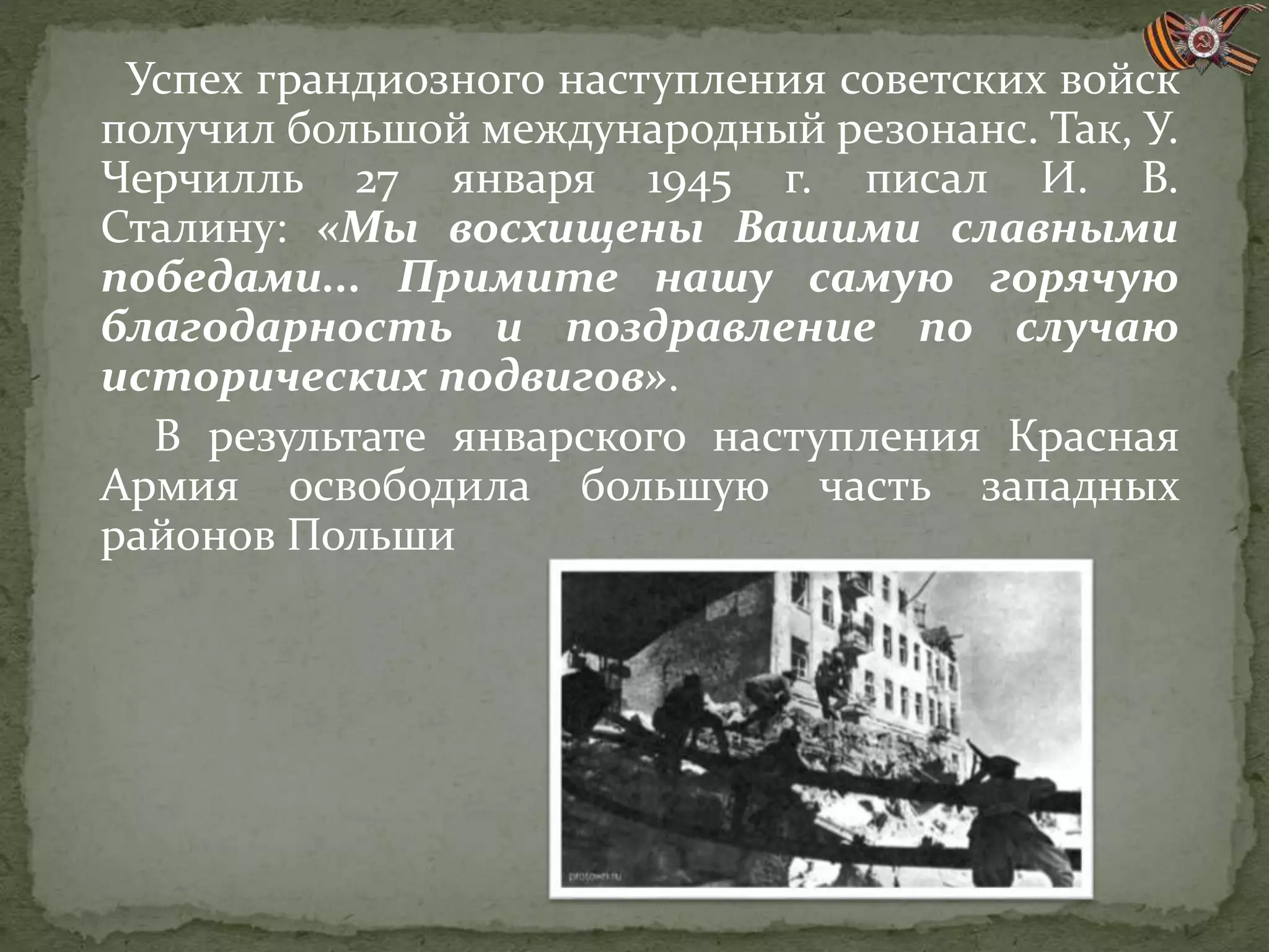 Успех грандиозного наступления советских войск
получил большой международный резонанс. Так, У.
Черчилль 27 января 1945 г. писал И. В.
Сталину: «Мы восхищены Вашими славными
победами... Примите нашу самую горячую
благодарность и поздравление по случаю
исторических подвигов».
В результате январского наступления Красная
Армия освободила большую часть западных
районов Польши
 