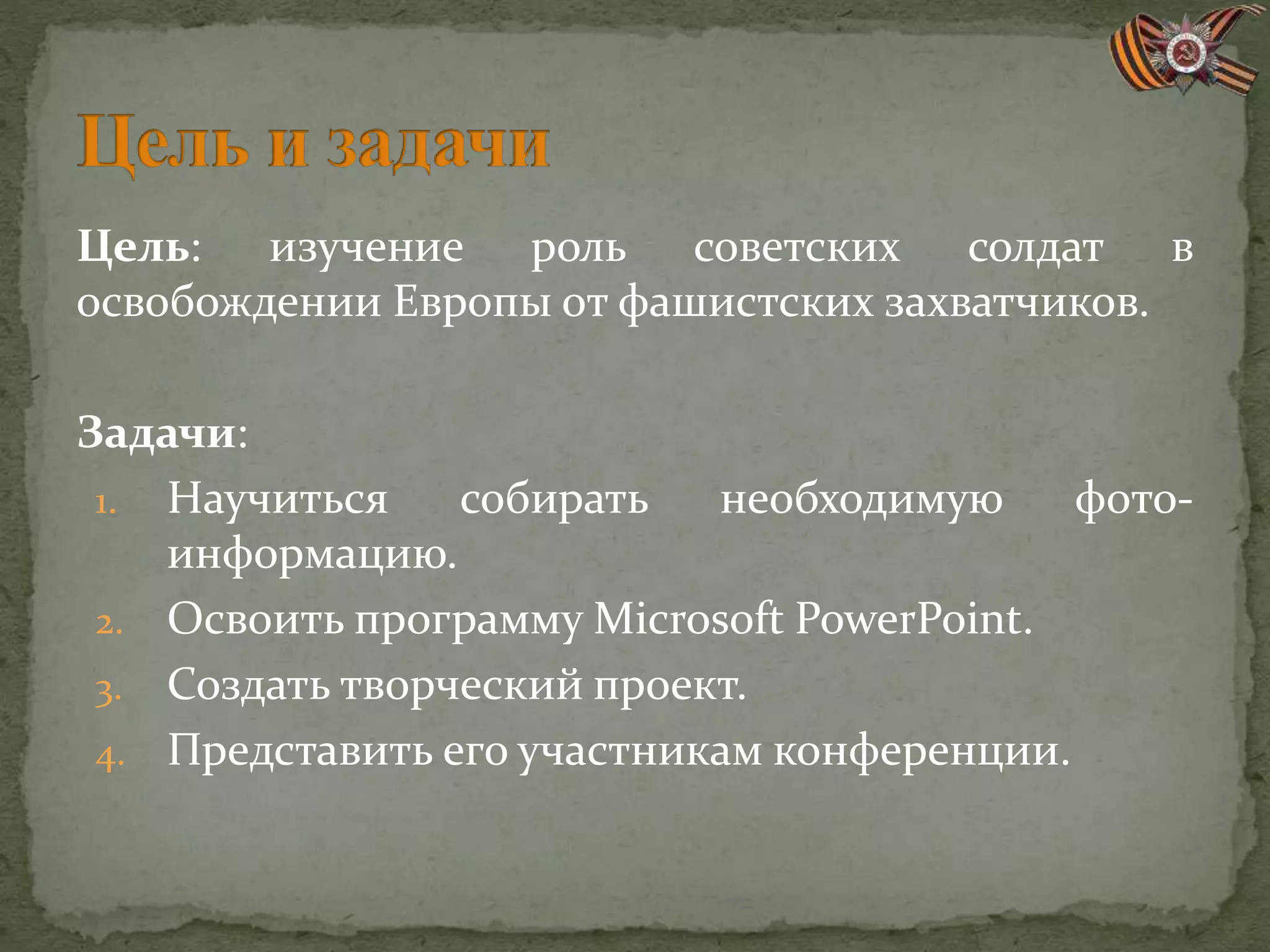 Цель: изучение роль советских солдат в
освобождении Европы от фашистских захватчиков.
Задачи:
1. Научиться собирать необходимую фото-
информацию.
2. Освоить программу Microsoft PowerPoint.
3. Создать творческий проект.
4. Представить его участникам конференции.
 