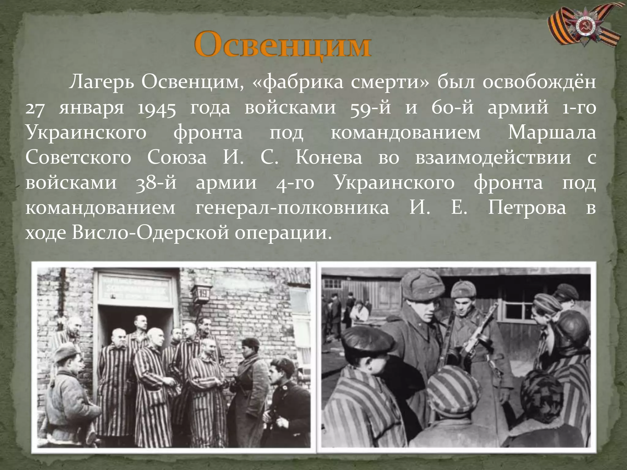 Лагерь Освенцим, «фабрика смерти» был освобождён
27 января 1945 года войсками 59-й и 60-й армий 1-го
Украинского фронта под командованием Маршала
Советского Союза И. С. Конева во взаимодействии с
войсками 38-й армии 4-го Украинского фронта под
командованием генерал-полковника И. Е. Петрова в
ходе Висло-Одерской операции.
 