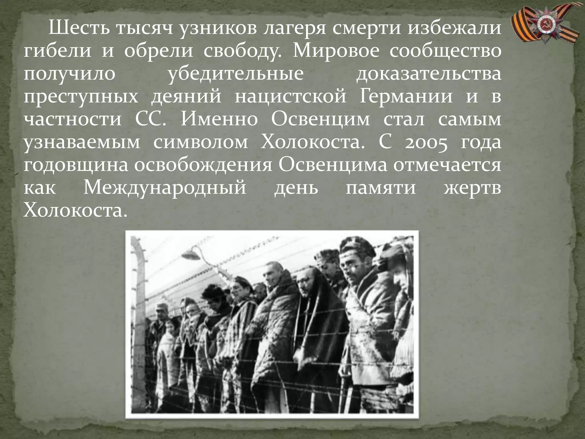 Шесть тысяч узников лагеря смерти избежали
гибели и обрели свободу. Мировое сообщество
получило убедительные доказательства
преступных деяний нацистской Германии и в
частности СС. Именно Освенцим стал самым
узнаваемым символом Холокоста. С 2005 года
годовщина освобождения Освенцима отмечается
как Международный день памяти жертв
Холокоста.
 