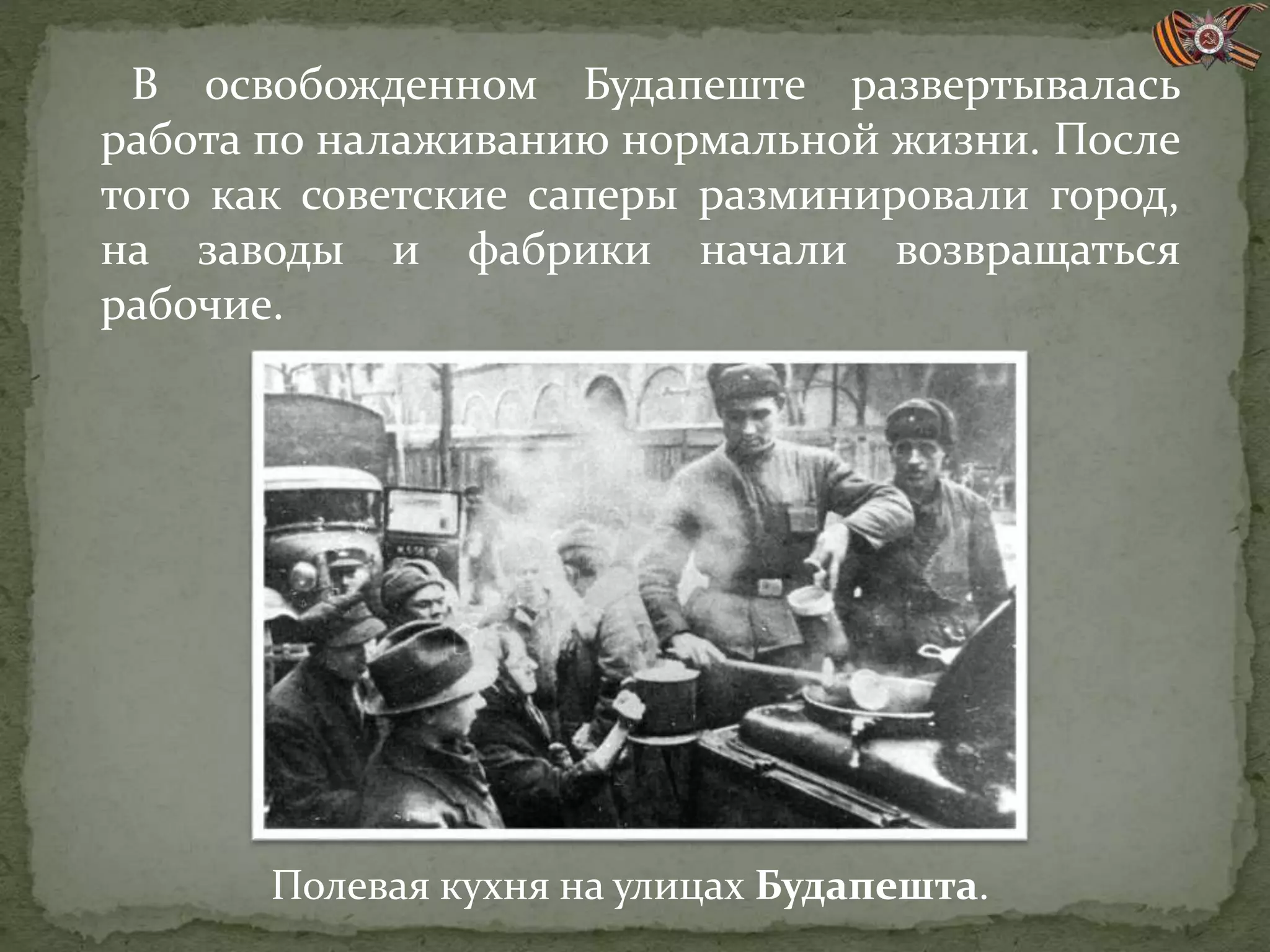 В освобожденном Будапеште развертывалась
работа по налаживанию нормальной жизни. После
того как советские саперы разминировали город,
на заводы и фабрики начали возвращаться
рабочие.
Полевая кухня на улицах Будапешта.
 