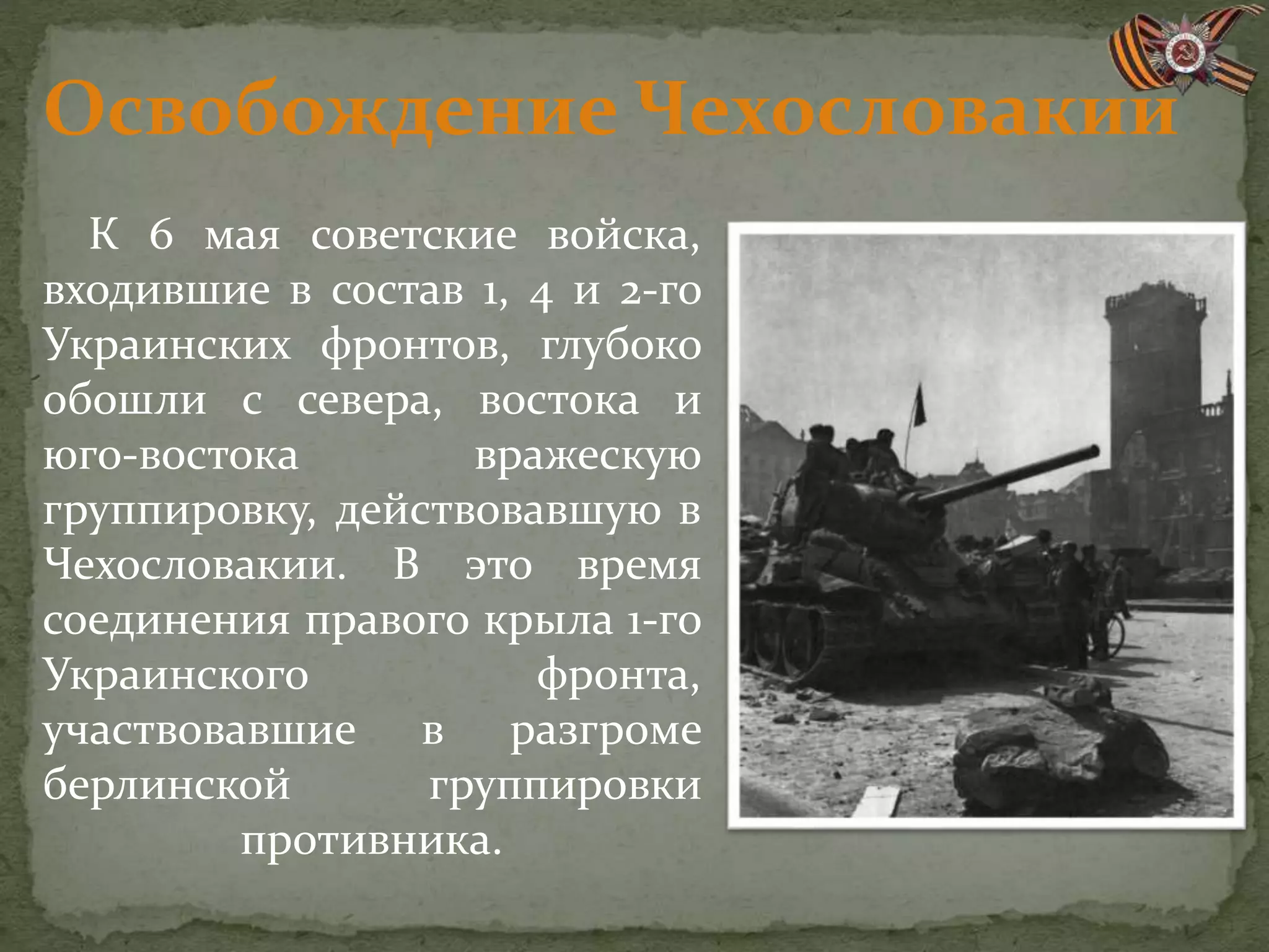 Освобождение Чехословакии
К 6 мая советские войска,
входившие в состав 1, 4 и 2-го
Украинских фронтов, глубоко
обошли с севера, востока и
юго-востока вражескую
группировку, действовавшую в
Чехословакии. В это время
соединения правого крыла 1-го
Украинского фронта,
участвовавшие в разгроме
берлинской группировки
противника.
 