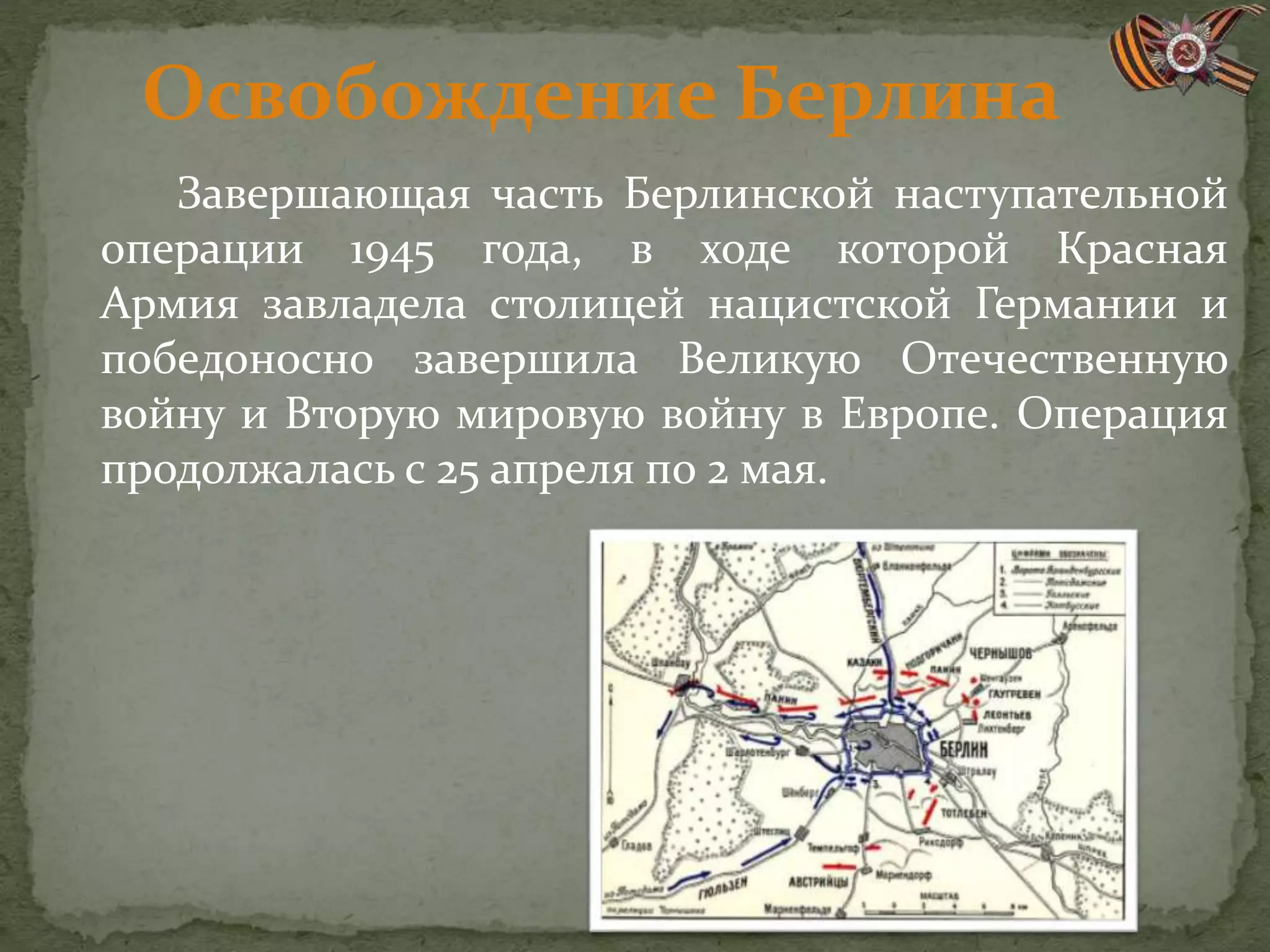 Завершающая часть Берлинской наступательной
операции 1945 года, в ходе которой Красная
Армия завладела столицей нацистской Германии и
победоносно завершила Великую Отечественную
войну и Вторую мировую войну в Европе. Операция
продолжалась с 25 апреля по 2 мая.
Освобождение Берлина
 