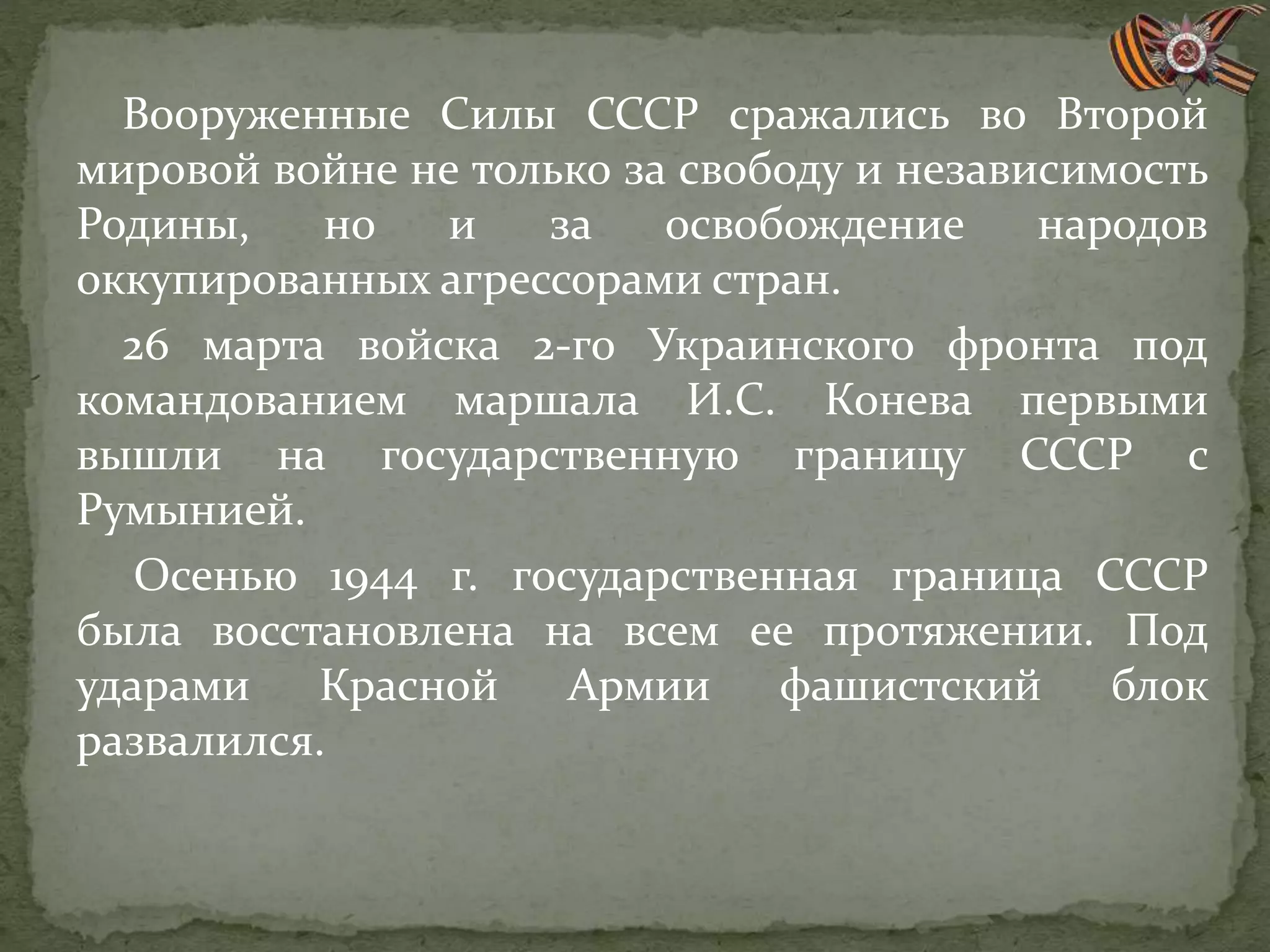 Вооруженные Силы СССР сражались во Второй
мировой войне не только за свободу и независимость
Родины, но и за освобождение народов
оккупированных агрессорами стран.
26 марта войска 2-го Украинского фронта под
командованием маршала И.С. Конева первыми
вышли на государственную границу СССР с
Румынией.
Осенью 1944 г. государственная граница СССР
была восстановлена на всем ее протяжении. Под
ударами Красной Армии фашистский блок
развалился.
 