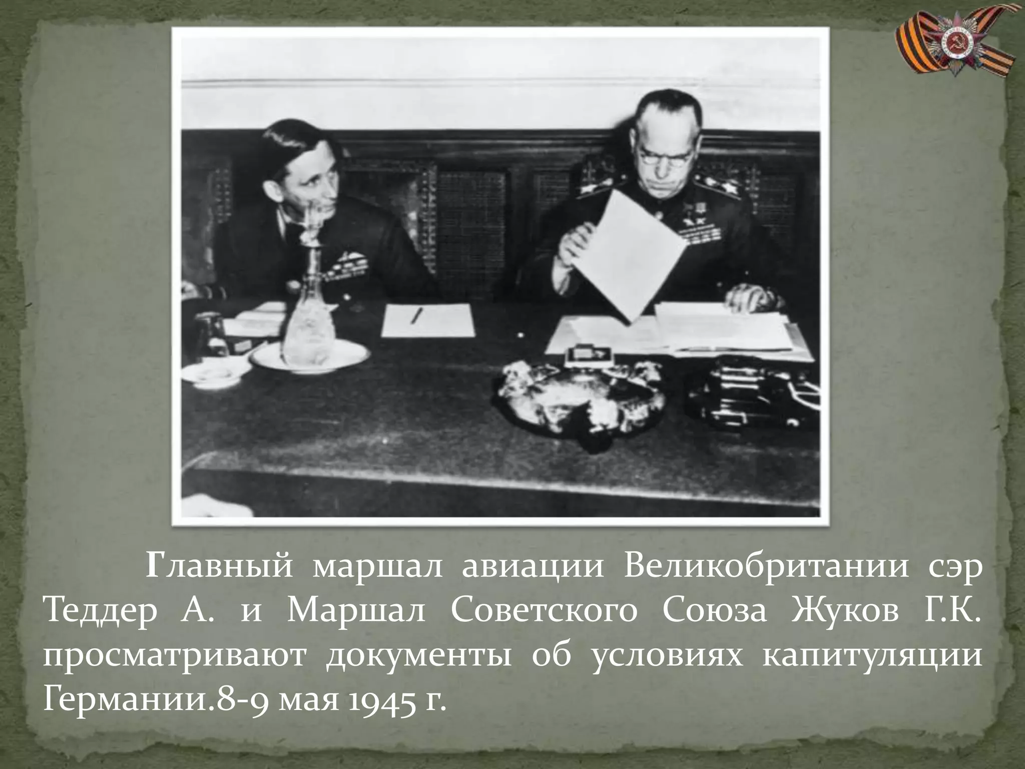 Главный маршал авиации Великобритании сэр
Теддер А. и Маршал Советского Союза Жуков Г.К.
просматривают документы об условиях капитуляции
Германии.8-9 мая 1945 г.
 