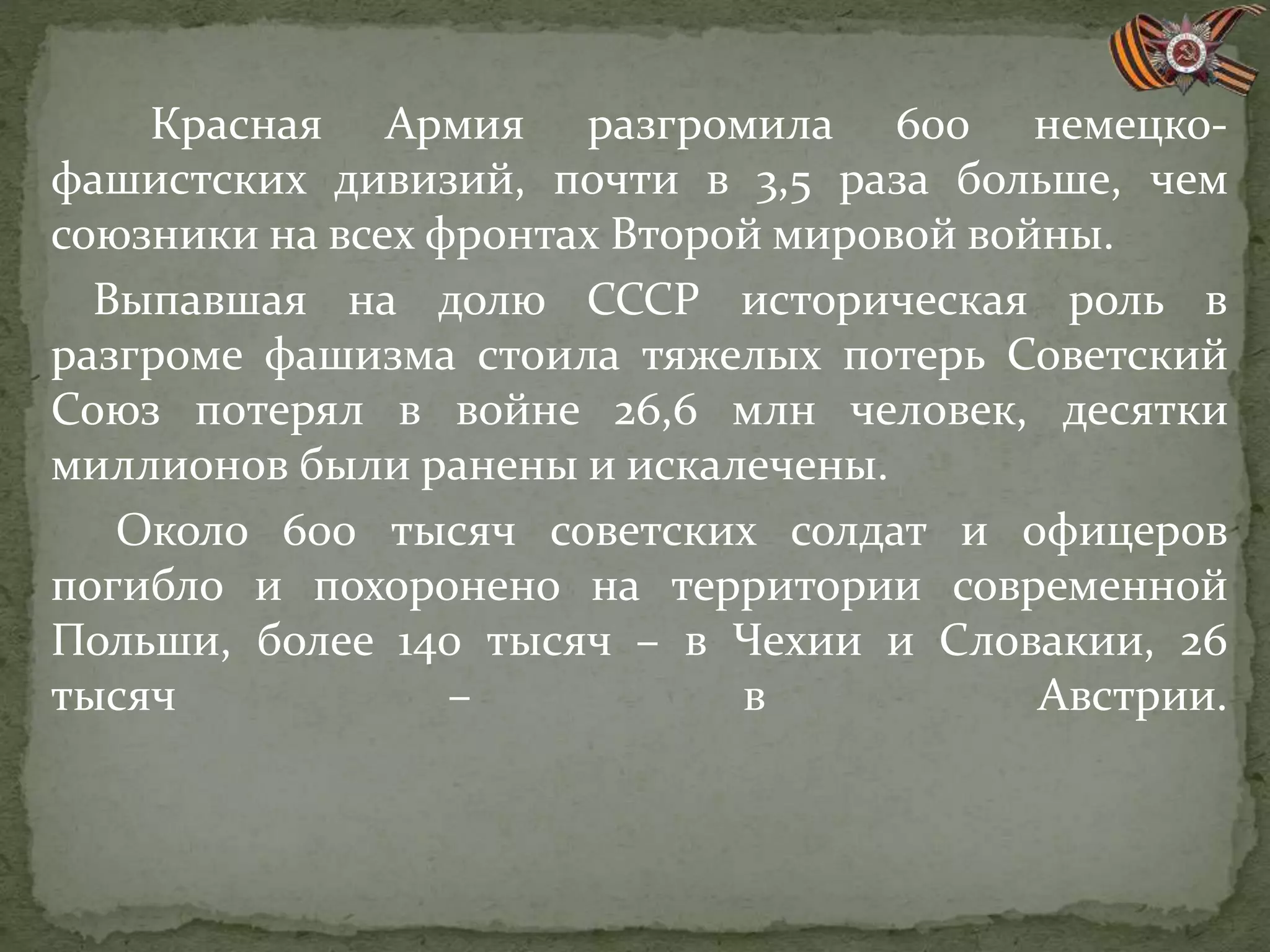 Красная Армия разгромила 600 немецко-
фашистских дивизий, почти в 3,5 раза больше, чем
союзники на всех фронтах Второй мировой войны.
Выпавшая на долю СССР историческая роль в
разгроме фашизма стоила тяжелых потерь Советский
Союз потерял в войне 26,6 млн человек, десятки
миллионов были ранены и искалечены.
Около 600 тысяч советских солдат и офицеров
погибло и похоронено на территории современной
Польши, более 140 тысяч – в Чехии и Словакии, 26
тысяч – в Австрии.
 
