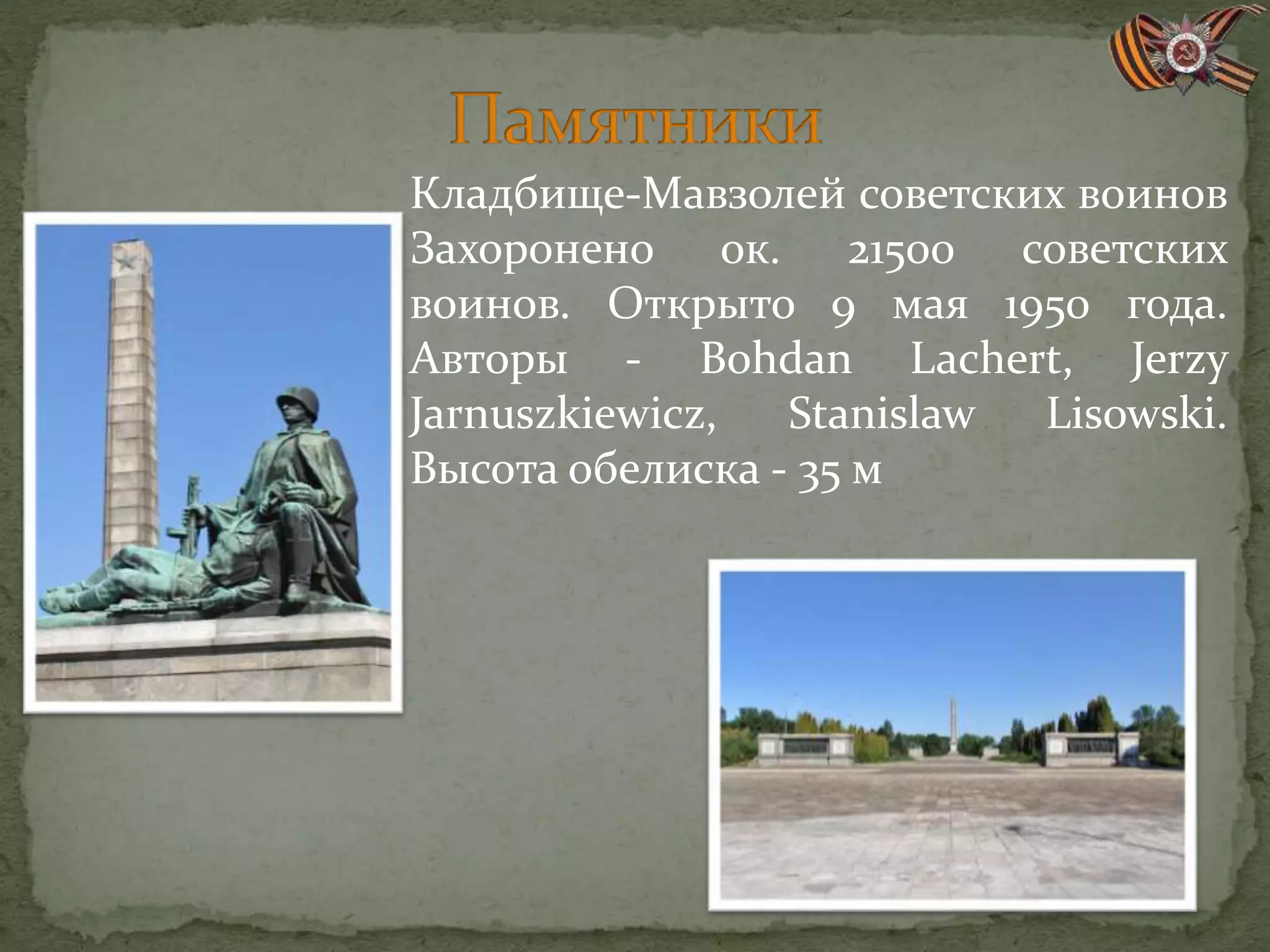 Кладбище-Мавзолей советских воинов
Захоронено ок. 21500 советских
воинов. Открыто 9 мая 1950 года.
Авторы - Bohdan Lachert, Jerzy
Jarnuszkiewicz, Stanislaw Lisowski.
Высота обелиска - 35 м
 