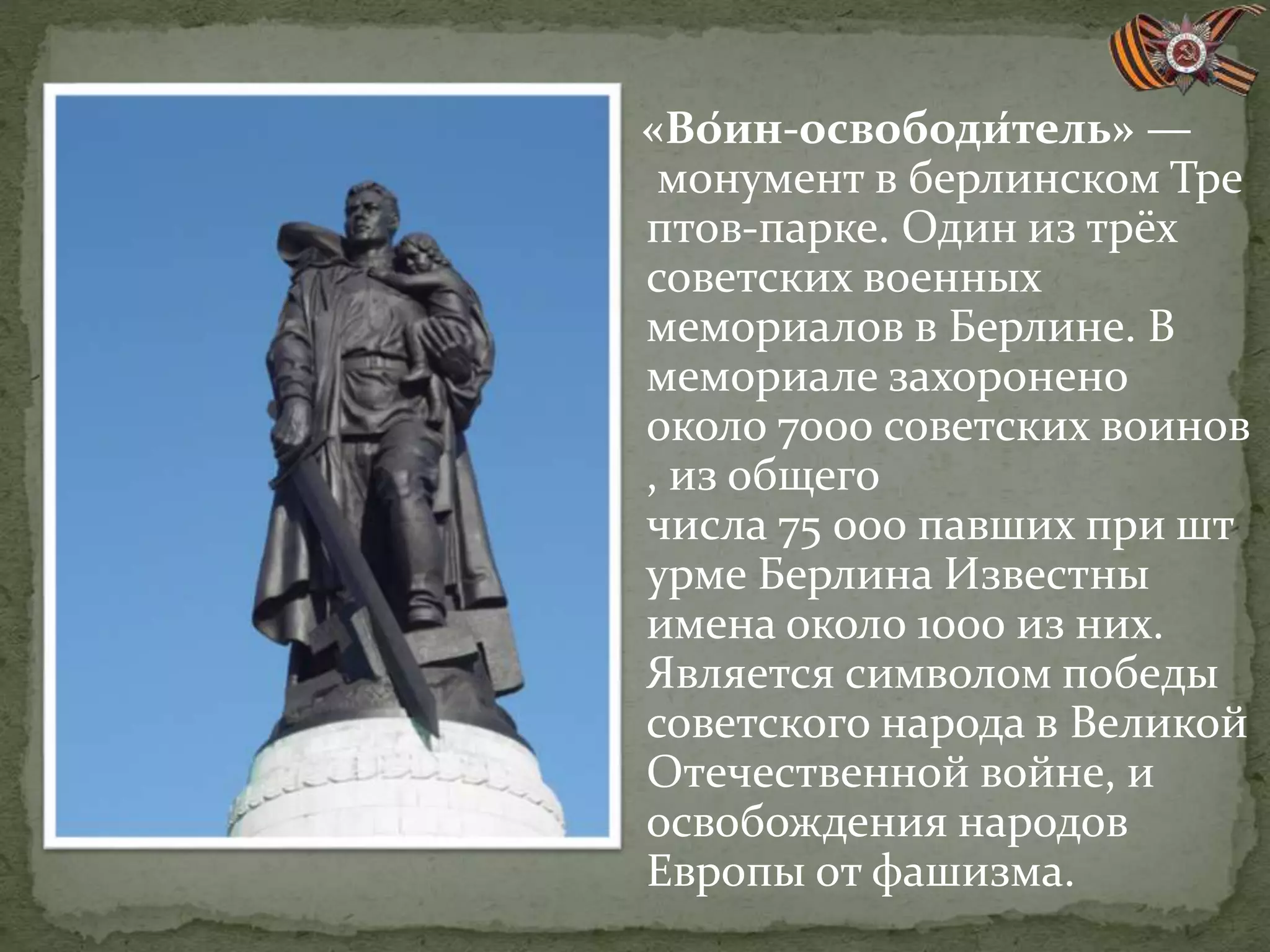 «Во́ин-освободи́тель» —
монумент в берлинском Тре
птов-парке. Один из трёх
советских военных
мемориалов в Берлине. В
мемориале захоронено
около 7000 советских воинов
, из общего
числа 75 000 павших при шт
урме Берлина Известны
имена около 1000 из них.
Является символом победы
советского народа в Великой
Отечественной войне, и
освобождения народов
Европы от фашизма.
 