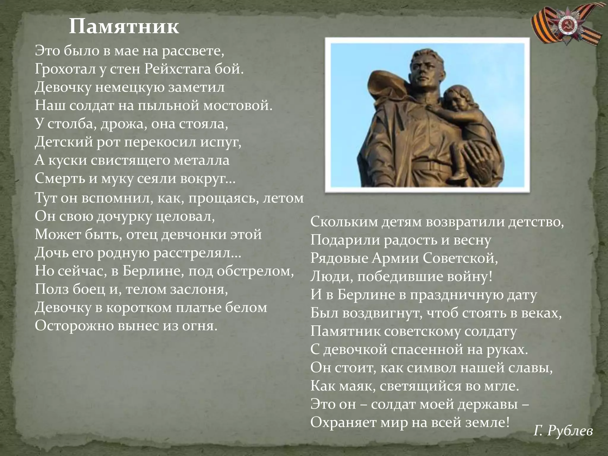 Это было в мае на рассвете,
Грохотал у стен Рейхстага бой.
Девочку немецкую заметил
Наш солдат на пыльной мостовой.
У столба, дрожа, она стояла,
Детский рот перекосил испуг,
А куски свистящего металла
Смерть и муку сеяли вокруг…
Тут он вспомнил, как, прощаясь, летом
Он свою дочурку целовал,
Может быть, отец девчонки этой
Дочь его родную расстрелял…
Но сейчас, в Берлине, под обстрелом,
Полз боец и, телом заслоня,
Девочку в коротком платье белом
Осторожно вынес из огня.
Скольким детям возвратили детство,
Подарили радость и весну
Рядовые Армии Советской,
Люди, победившие войну!
И в Берлине в праздничную дату
Был воздвигнут, чтоб стоять в веках,
Памятник советскому солдату
С девочкой спасенной на руках.
Он стоит, как символ нашей славы,
Как маяк, светящийся во мгле.
Это он – солдат моей державы –
Охраняет мир на всей земле!
Памятник
Г. Рублев
 