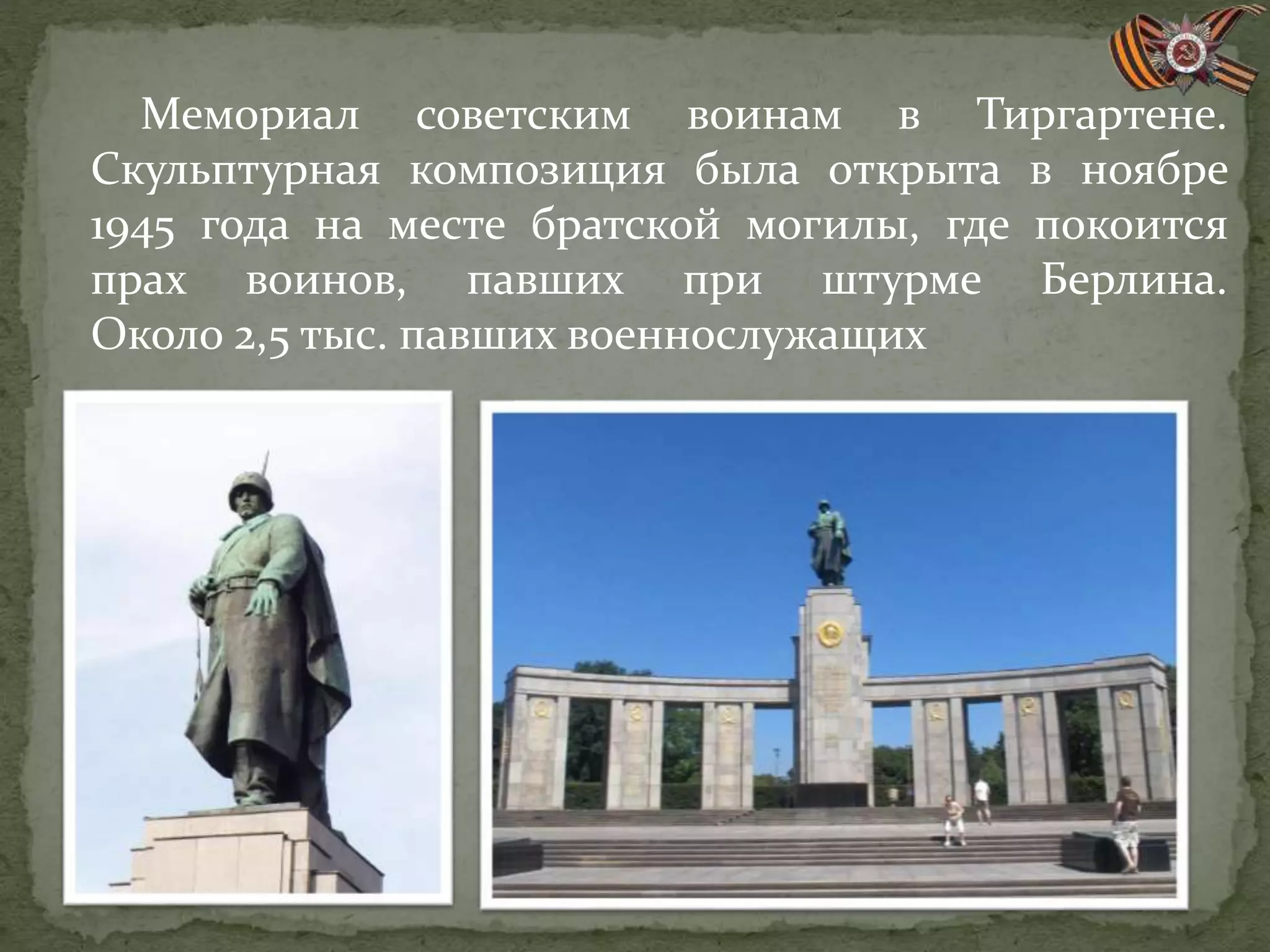 Мемориал советским воинам в Тиргартене.
Скульптурная композиция была открыта в ноябре
1945 года на месте братской могилы, где покоится
прах воинов, павших при штурме Берлина.
Около 2,5 тыс. павших военнослужащих
 