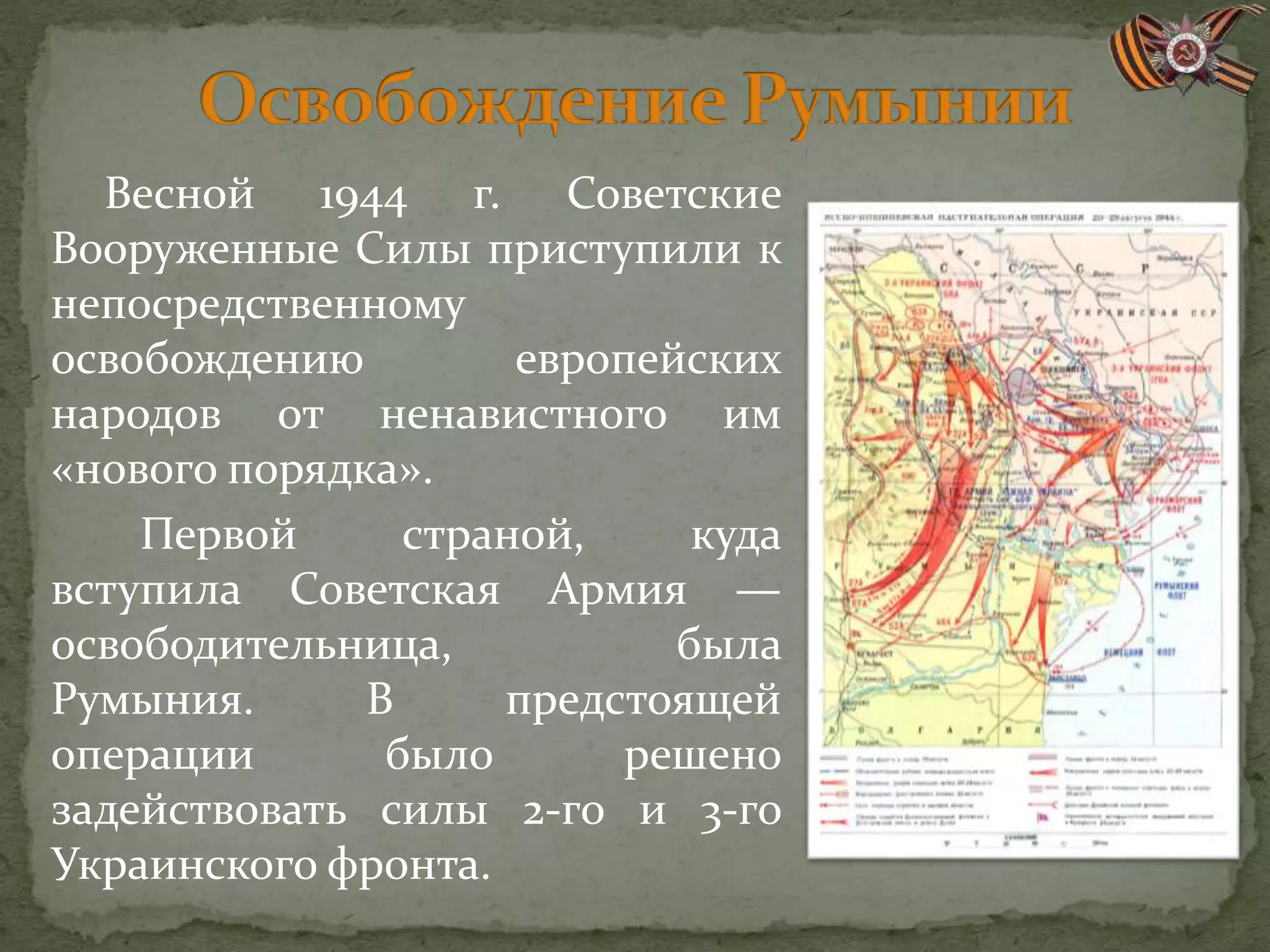 Весной 1944 г. Советские
Вооруженные Силы приступили к
непосредственному
освобождению европейских
народов от ненавистного им
«нового порядка».
Первой страной, куда
вступила Советская Армия —
освободительница, была
Румыния. В предстоящей
операции было решено
задействовать силы 2-го и 3-го
Украинского фронта.
 