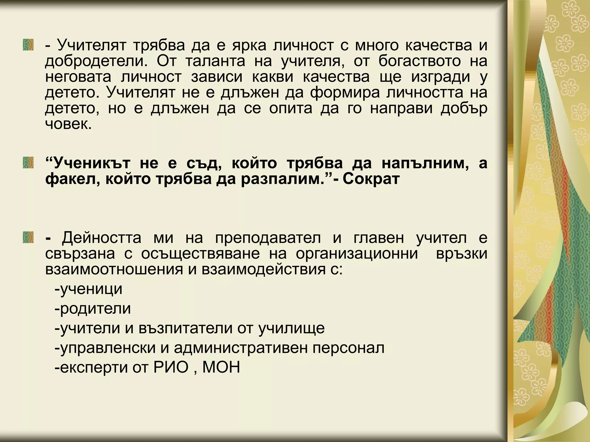 - Учителят трябва да е ярка личност с много качества и
добродетели. От таланта на учителя, от богаството на
неговата личност зависи какви качества ще изгради у
детето. Учителят не е длъжен да формира личността на
детето, но е длъжен да се опита да го направи добър
човек.
“Ученикът не е съд, който трябва да напълним, а
факел, който трябва да разпалим.”- Сократ
- Дейността ми на преподавател и главен учител е
свързана с осъществяване на организационни връзки
взаимоотношения и взаимодействия с:
-ученици
-родители
-учители и възпитатели от училище
-управленски и административен персонал
-експерти от РИО , МОН
 