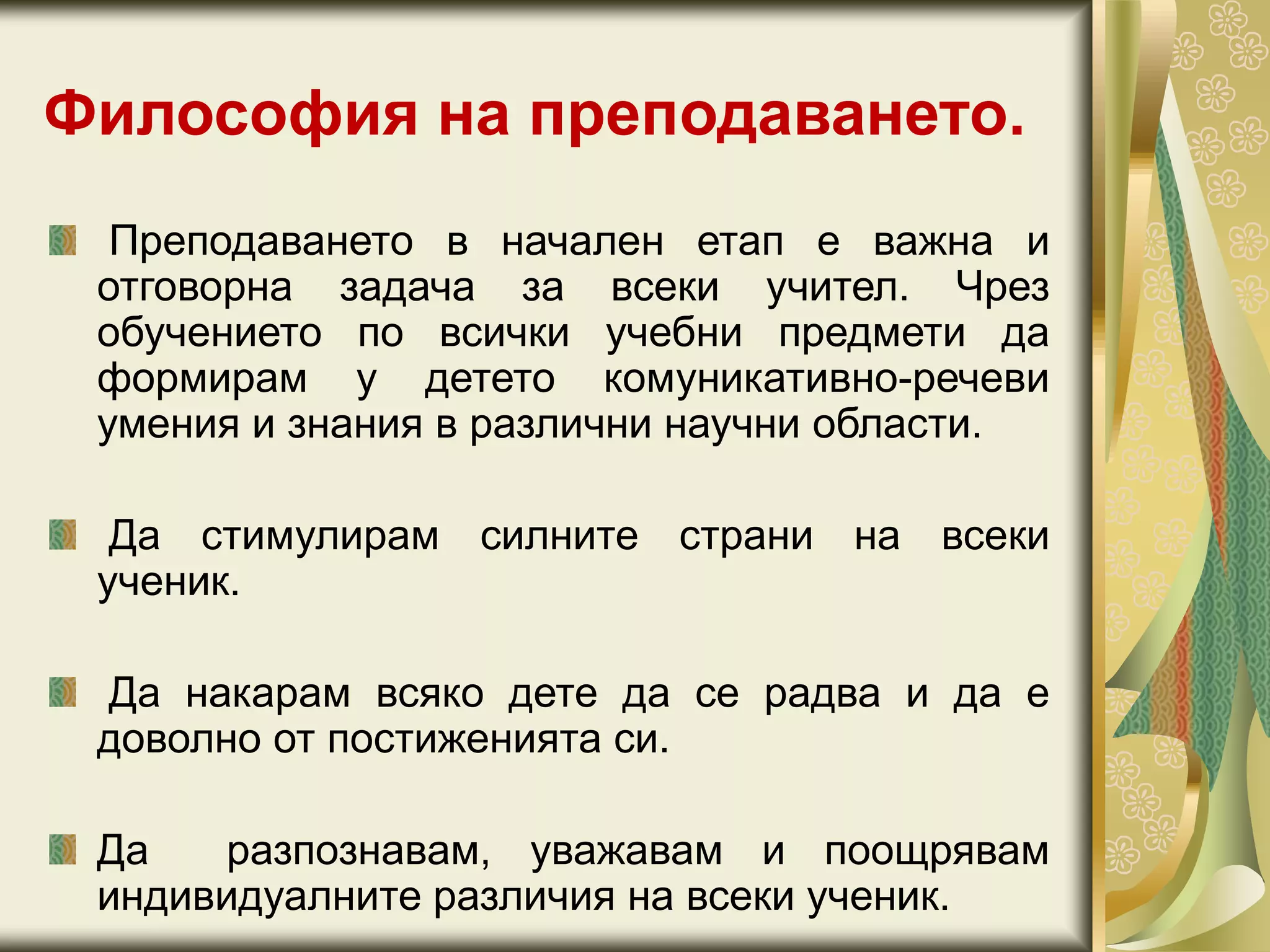Философия на преподаването.
Преподаването в начален етап е важна и
отговорна задача за всеки учител. Чрез
обучението по всички учебни предмети да
формирам у детето комуникативно-речеви
умения и знания в различни научни области.
Да стимулирам силните страни на всеки
ученик.
Да накарам всяко дете да се радва и да е
доволно от постиженията си.
Да разпознавам, уважавам и поощрявам
индивидуалните различия на всеки ученик.
 