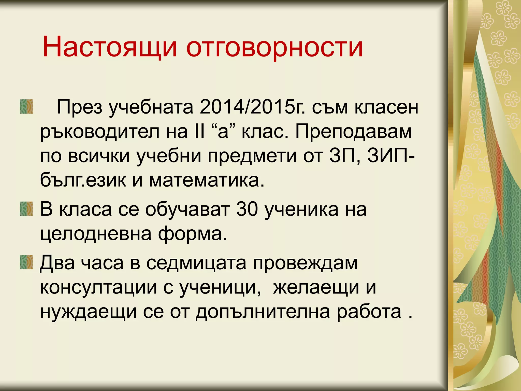 Настоящи отговорности
През учебната 2014/2015г. съм класен
ръководител на II “а” клас. Преподавам
по всички учебни предмети от ЗП, ЗИП-
бълг.език и математика.
В класа се обучават 30 ученика на
целодневна форма.
Два часа в седмицата провеждам
консултации с ученици, желаещи и
нуждаещи се от допълнителна работа .
 