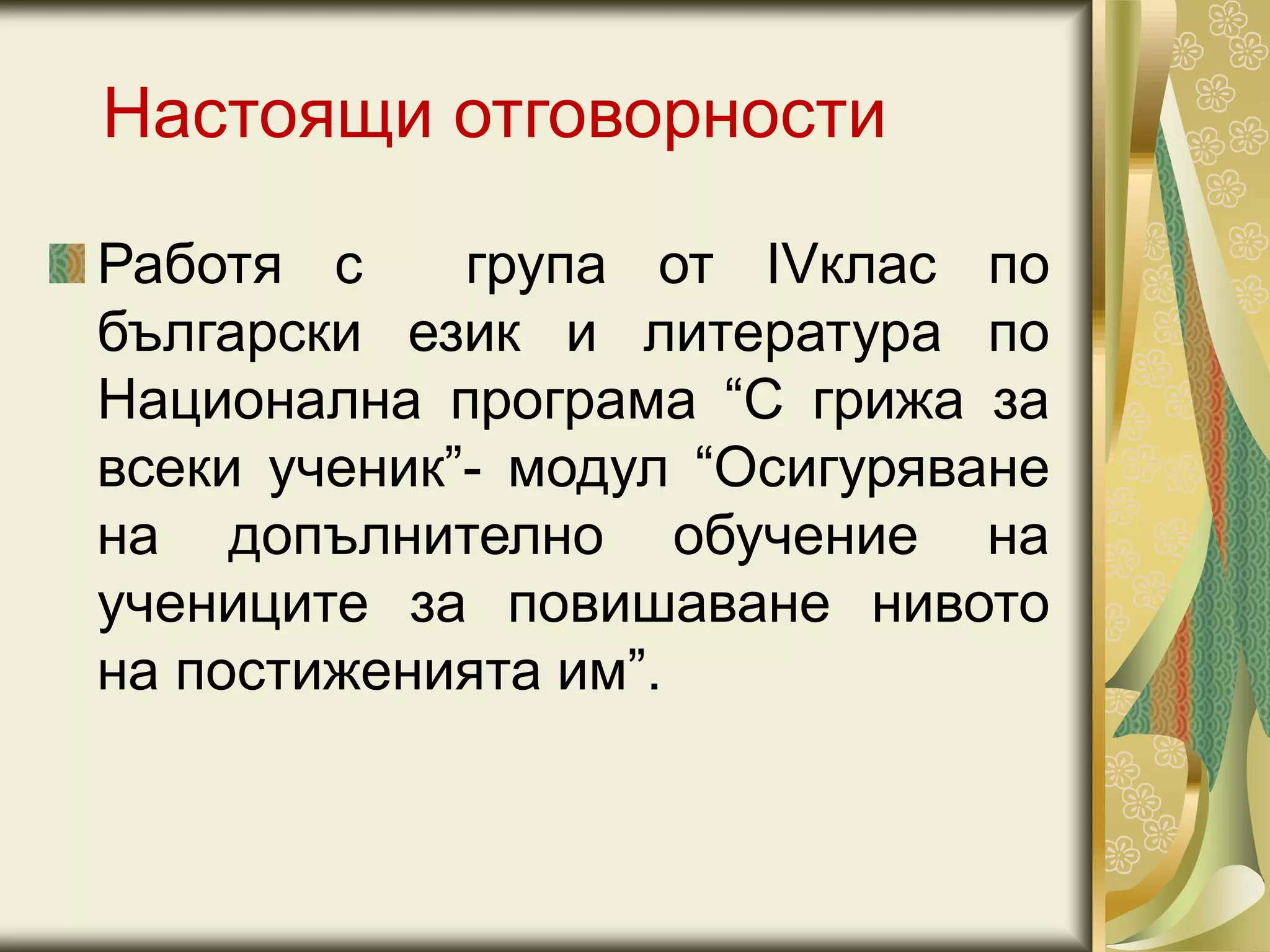Настоящи отговорности
Работя с група от IVклас по
български език и литература по
Национална програма “С грижа за
всеки ученик”- модул “Осигуряване
на допълнително обучение на
учениците за повишаване нивото
на постиженията им”.
 