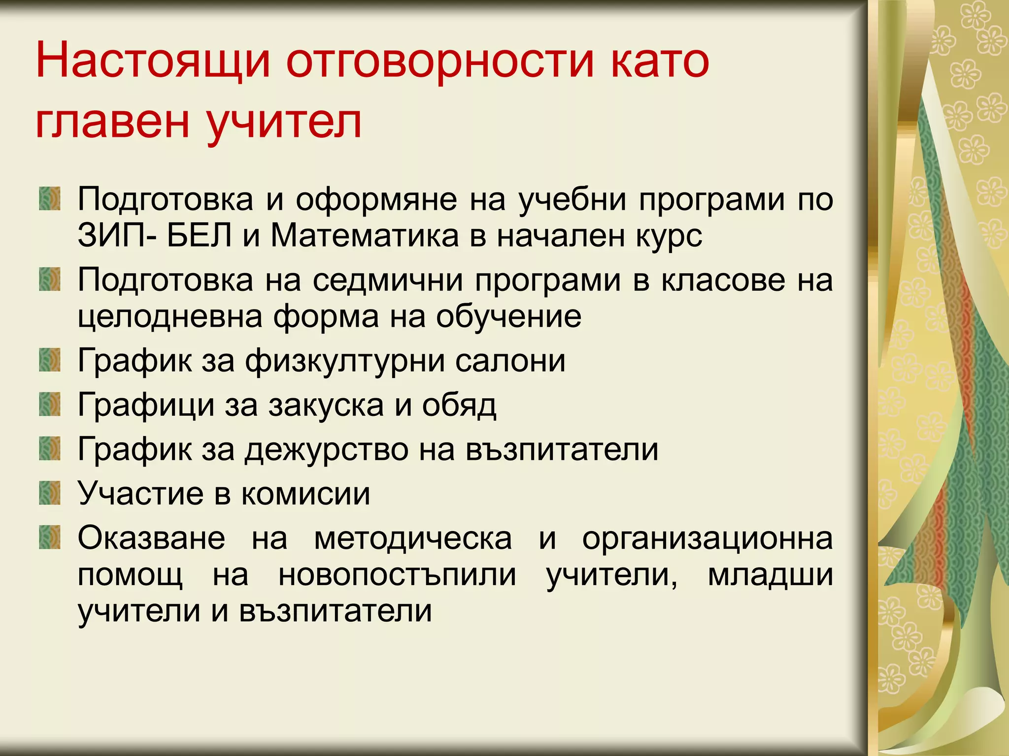 Настоящи отговорности като
главен учител
Подготовка и оформяне на учебни програми по
ЗИП- БЕЛ и Математика в начален курс
Подготовка на седмични програми в класове на
целодневна форма на обучение
График за физкултурни салони
Графици за закуска и обяд
График за дежурство на възпитатели
Участие в комисии
Оказване на методическа и организационна
помощ на новопостъпили учители, младши
учители и възпитатели
 