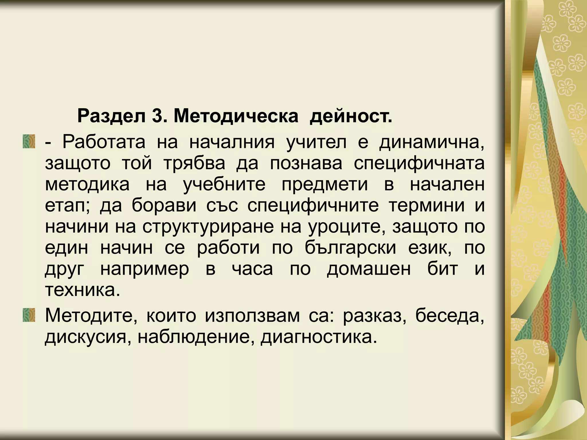 Раздел 3. Методическа дейност.
- Работата на началния учител е динамична,
защото той трябва да познава специфичната
методика на учебните предмети в начален
етап; да борави със специфичните термини и
начини на структуриране на уроците, защото по
един начин се работи по български език, по
друг например в часа по домашен бит и
техника.
Методите, които използвам са: разказ, беседа,
дискусия, наблюдение, диагностика.
 