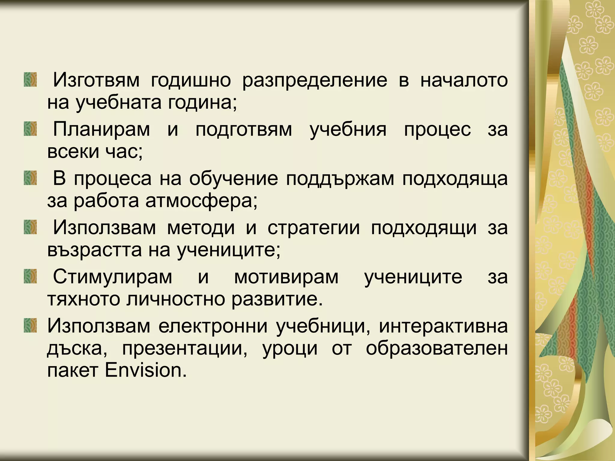 Изготвям годишно разпределение в началото
на учебната година;
Планирам и подготвям учебния процес за
всеки час;
В процеса на обучение поддържам подходяща
за работа атмосфера;
Използвам методи и стратегии подходящи за
възрастта на учениците;
Стимулирам и мотивирам учениците за
тяхното личностно развитие.
Използвам електронни учебници, интерактивна
дъска, презентации, уроци от образователен
пакет Envision.
 