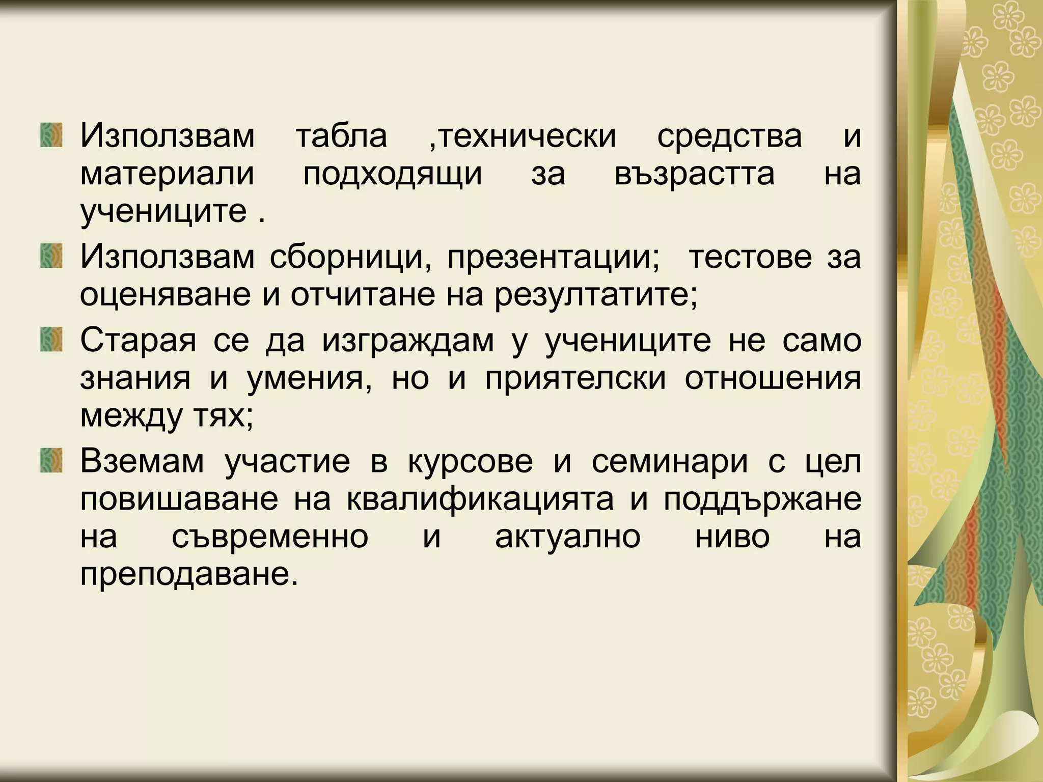 Използвам табла ,технически средства и
материали подходящи за възрастта на
учениците .
Използвам сборници, презентации; тестове за
оценяване и отчитане на резултатите;
Старая се да изграждам у учениците не само
знания и умения, но и приятелски отношения
между тях;
Вземам участие в курсове и семинари с цел
повишаване на квалификацията и поддържане
на съвременно и актуално ниво на
преподаване.
 