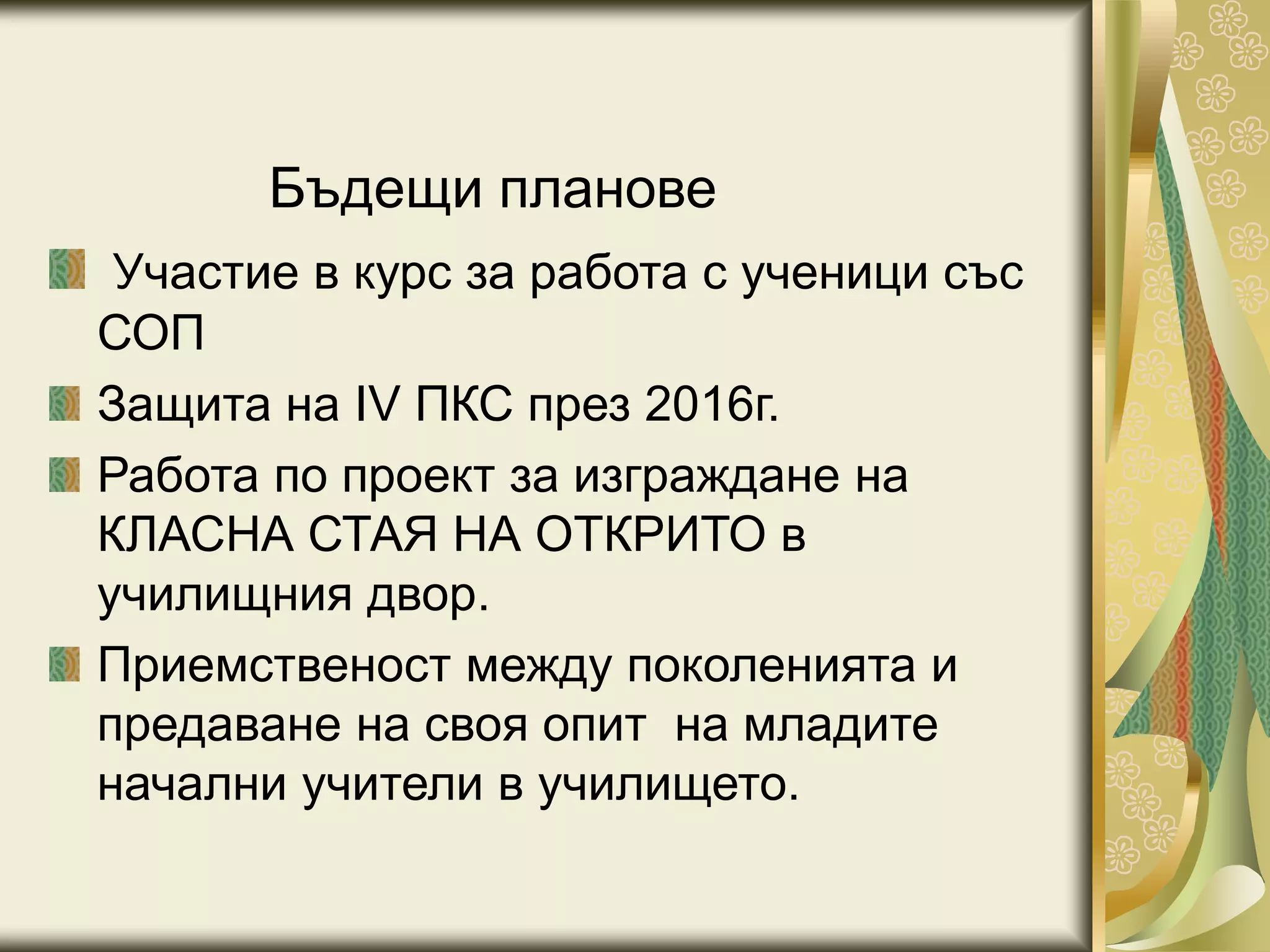 Бъдещи планове
Участие в курс за работа с ученици със
СОП
Защита на IV ПКС през 2016г.
Работа по проект за изграждане на
КЛАСНА СТАЯ НА ОТКРИТО в
училищния двор.
Приемственост между поколенията и
предаване на своя опит на младите
начални учители в училището.
 