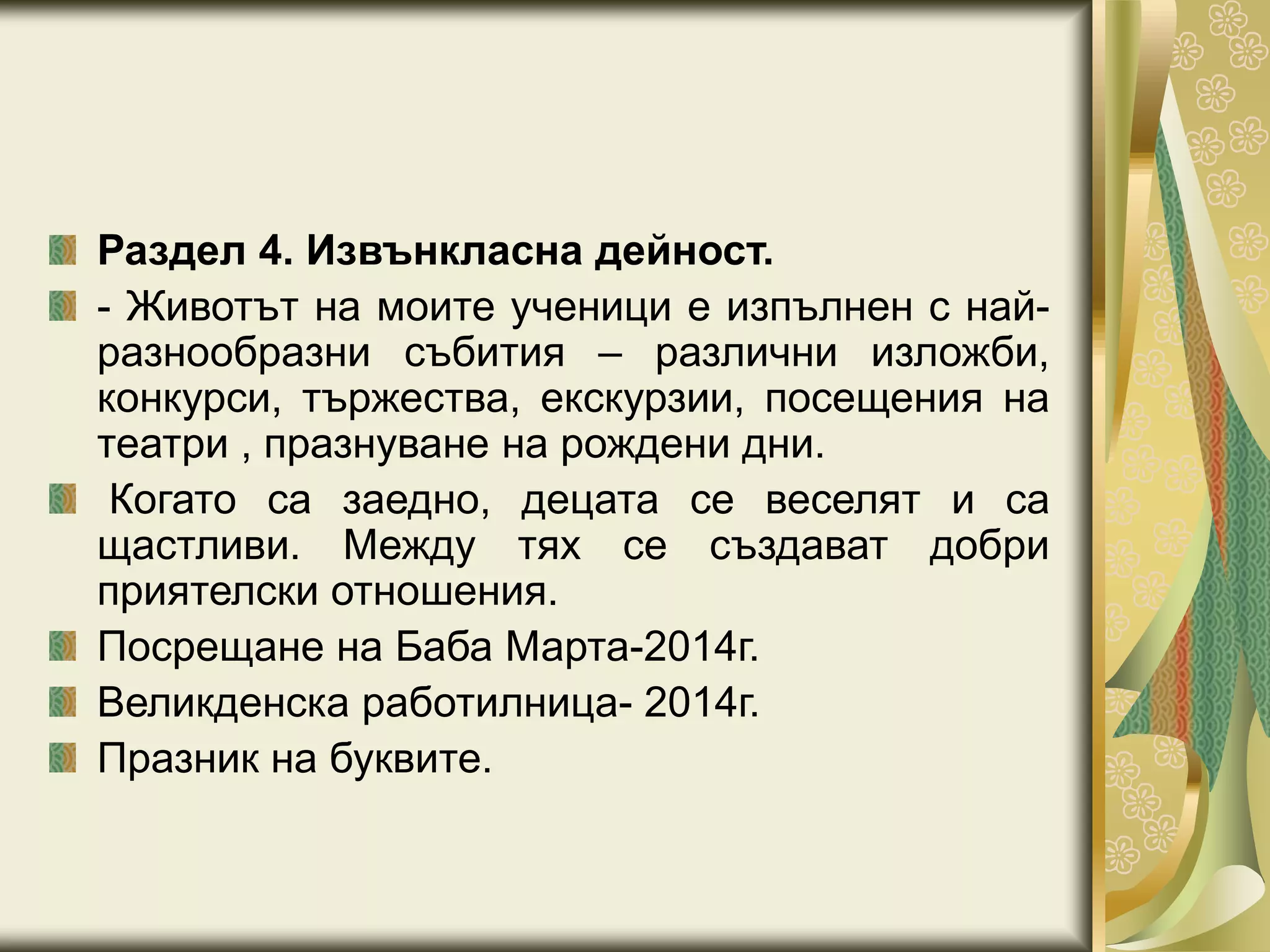 Раздел 4. Извънкласна дейност.
- Животът на моите ученици е изпълнен с най-
разнообразни събития – различни изложби,
конкурси, тържества, екскурзии, посещения на
театри , празнуване на рождени дни.
Когато са заедно, децата се веселят и са
щастливи. Между тях се създават добри
приятелски отношения.
Посрещане на Баба Марта-2014г.
Великденска работилница- 2014г.
Празник на буквите.
 