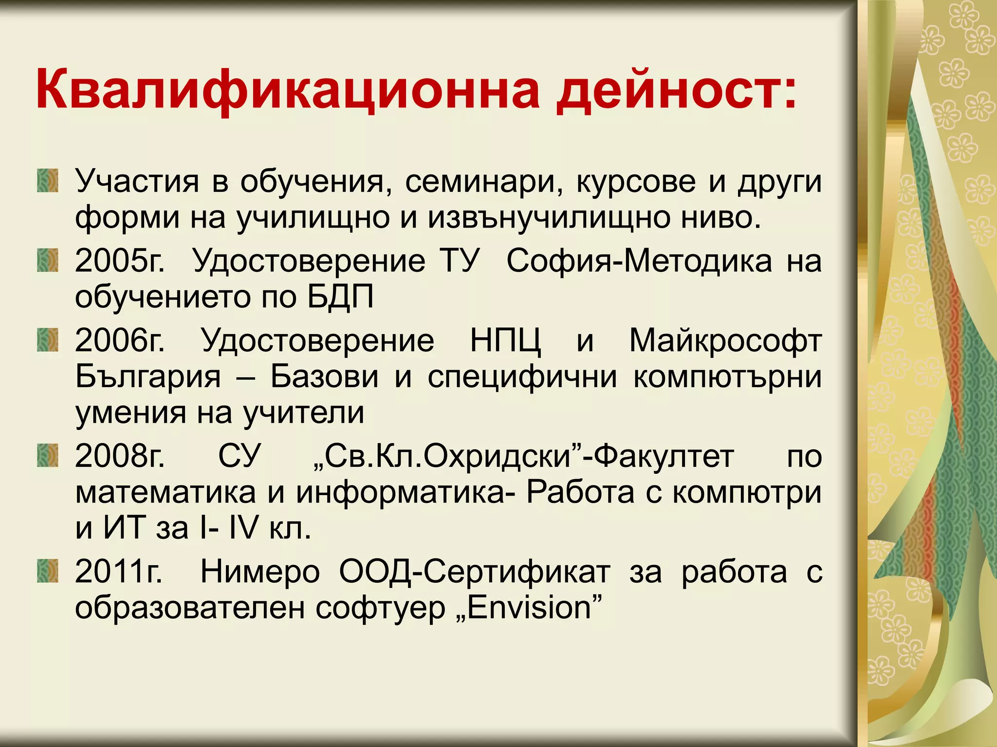 Квалификационна дейност:
Участия в обучения, семинари, курсове и други
форми на училищно и извънучилищно ниво.
2005г. Удостоверение ТУ София-Методика на
обучението по БДП
2006г. Удостоверение НПЦ и Майкрософт
България – Базови и специфични компютърни
умения на учители
2008г. СУ „Св.Кл.Охридски”-Факултет по
математика и информатика- Работа с компютри
и ИТ за I- IV кл.
2011г. Нимеро ООД-Сертификат за работа с
образователен софтуер „Envision”
 