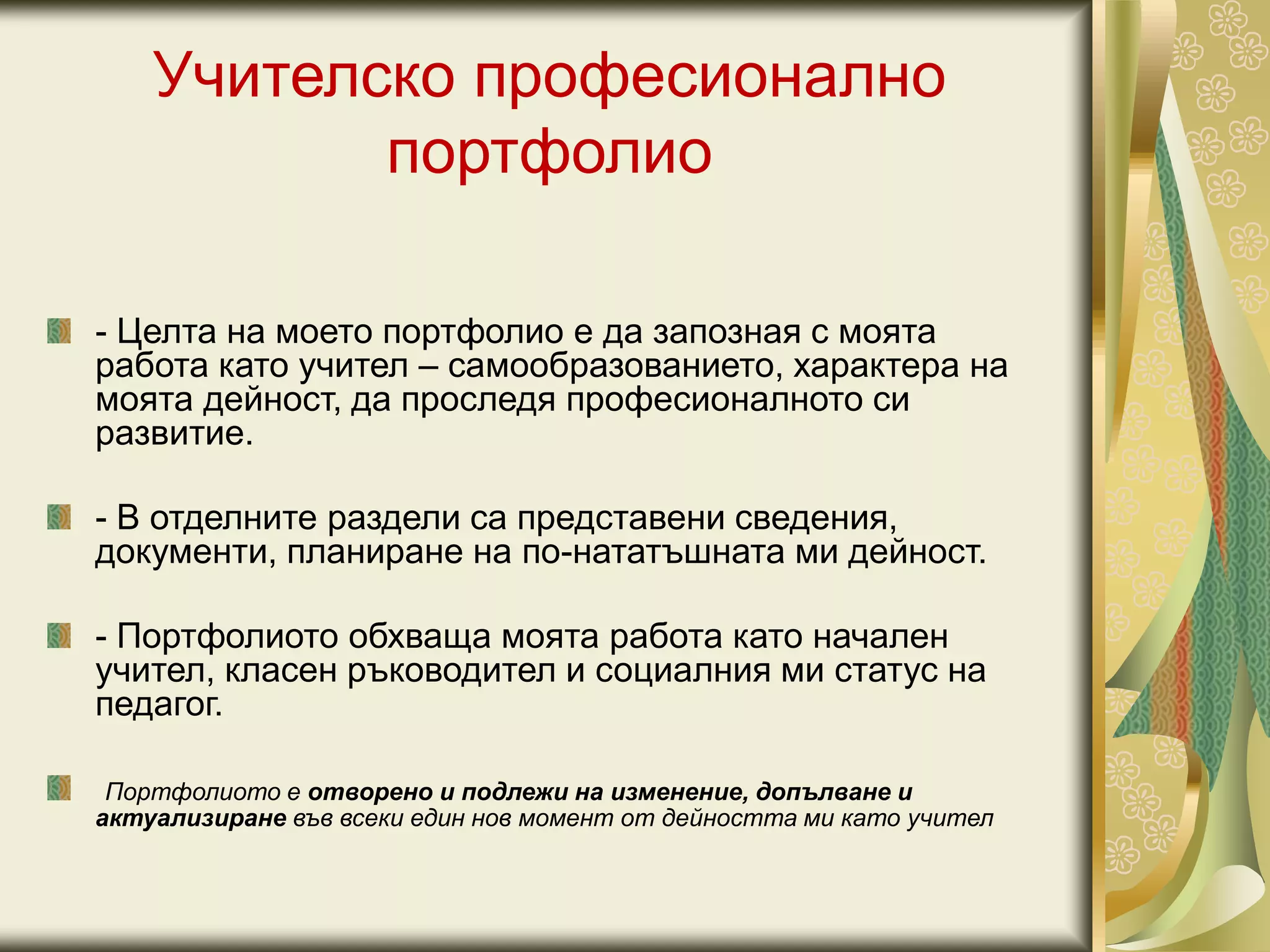 Учителско професионално
портфолио
- Целта на моето портфолио е да запозная с моята
работа като учител – самообразованието, характера на
моята дейност, да проследя професионалното си
развитие.
- В отделните раздели са представени сведения,
документи, планиране на по-нататъшната ми дейност.
- Портфолиото обхваща моята работа като начален
учител, класен ръководител и социалния ми статус на
педагог.
Портфолиото е отворено и подлежи на изменение, допълване и
актуализиране във всеки един нов момент от дейността ми като учител
 
